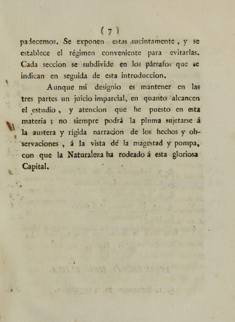 V padecemos. Se exponen estas sucinta mente , y se establece el régimen conveniente para evitarlas. Cada sección se gubdivide en los párrafos que se indican en seguida de esta introducción. Aunque mi designio es mantener en las tres partes un juicio imparcial, en quanto alcancen el estudio , y atención que he puesto en esta materia ; no siempre podrá la pluma sujetarse á la austera y rígida narración de los hechos y ob- servaciones , á la vista dé la magestad y pompa, con que la Naturaleza ha rodeado á esta gloriosa CapitaU