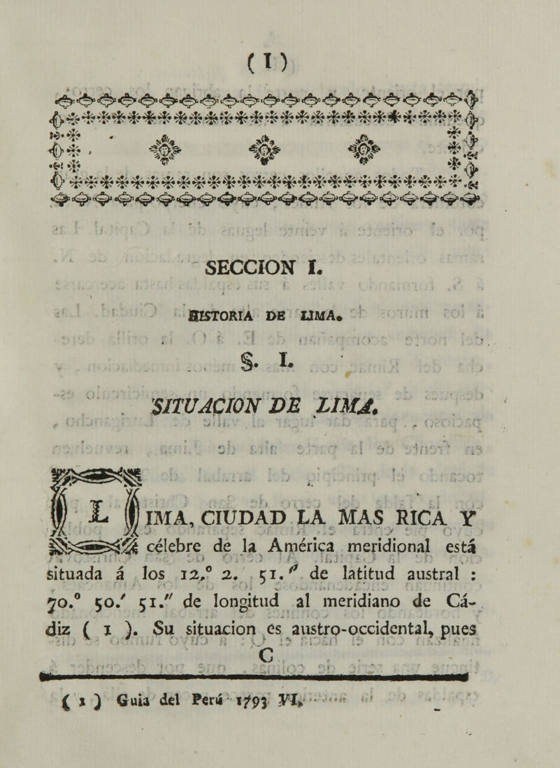 (lí) It ' •# # # $t 'íT w *¡* SECCIÓN I. HISTORIA DE LIMA, SITUACIÓN DE LIMJ. IMA, CIUDAD LA MAS RICA Y ^>^^á'^ celebre de la América meridional está situada á los 12»0 2. 51. ** de latitud austral : yo.0 50/ 51. de longitud al meridiano de Cá- diz ( 1 ). Su situación es austro-occidental, pues C f ' ■ —————— ( » ) Guia del Perú 1793 VI*