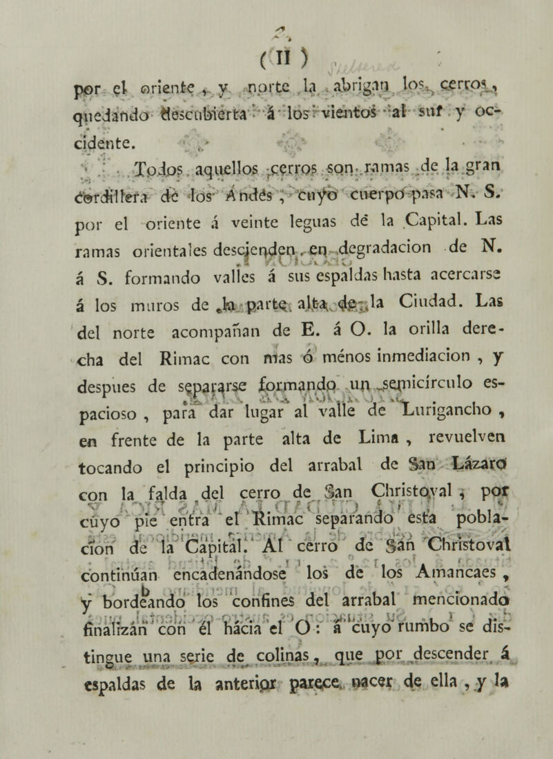 por el oriente, y norte la abrigan lo? cerro*, quedando «escubierta á los vientos al sur y oc- cidente. Todos aquellos cerros son ramas de la gran éordilfera de los Andes, cuyo cuerpo pasa N. S. por el oriente á veinte leguas de la Capital. Las ramas orientales descienden . en degradación de N. á S. formando valles á sus espaldas hasta acercarse á los muros deja parte alta de.Ja Ciudad. Las del norte acompañan de E. á O. la orilla dere- cha del Rimac con mas ó menos inmediación , y después de separarse formando un semicírculo es- pacioso , para dar lugar al valle de Lurigancho , en frente de la parte alta de Lima , revuelven tocando el principio del arrabal de San Lázaro con la falda del cerro de San Christoyal , por •AJL IVI Ji ., • cuyo pie entra el Kimac separando esta pobla- ción de la Capital. Al cerro de San Christovat continúan encadenándose los de los Amancaes , y bordeando los confines del arrabal mencionado finalizan con él hacia el O: a'cuyo'rumbo'se dis- tingue una serie de colinas, que por descender á espaldas de la anteripr parece, nacer de ella , y la