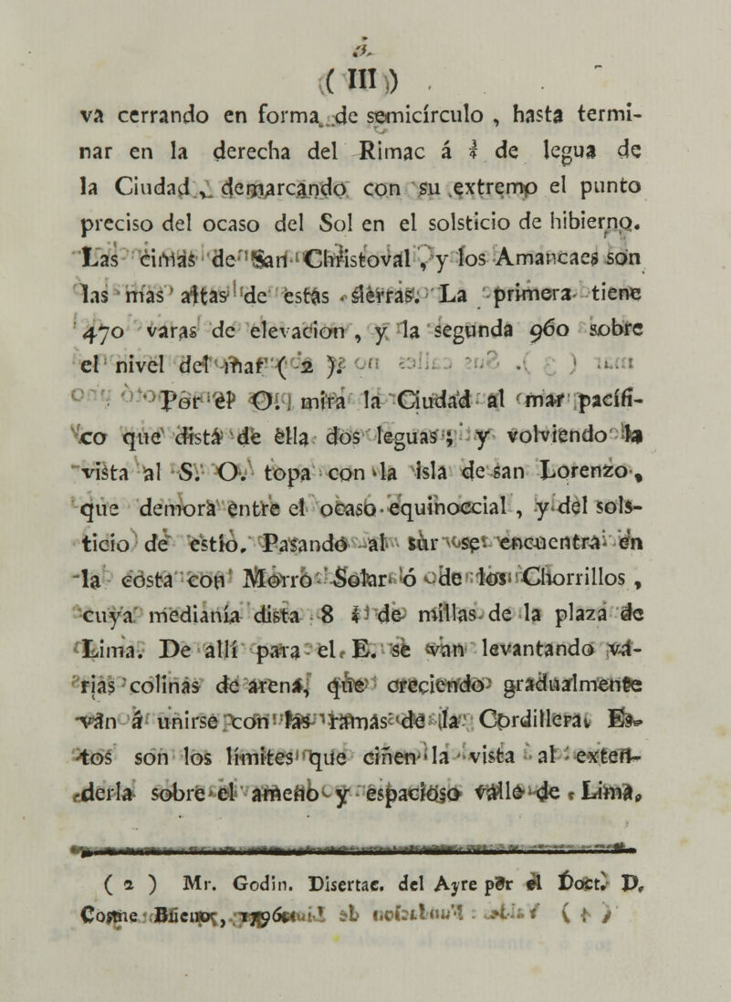 va cerrando en forma., de semicírculo , hasta termi- nar en la derecha del Rimac á * de legua de la Ciudad , demarcando con su .extremo el punto preciso del ocaso del Sol en el solsticio de hibierno. Las ciniás*de;,?SarílCh?istoval , y los Amancaes son las mas' aftas^de estas «térras;'La primera tiene 470 varas de elevación , y la segunda 960 sobre el nivel dezmar1 ( 2 ); ' peri/éí) Oí j mira la Ciudad al mar pacífi- co que'dista'de ella dos leguas; y volviendo'fe* vista al S. O. topa concia isla de san Lorenzo-, que demora entre el ocaso • equinoccial , y del sols- ticio de e'stk). Pasando -al. tór^s^t^eftC43entra:- en -la costa con Morro Sotar*!ó oHentóP Chorrillos, cuya medianía dista 8 i de millas de la plaza de Lima. De allí para el 1 E. se -van levantando va- rias colinas de arena, que creciendo' gradualmente •van á unirse ^oris'fa^^rímias^de Ja Corditlerat 1&* tos son los límites1'r^ue ciñen-'la vista al exten- derla sobre efc'- ataefíb<-y és^ackteO- taüfr1^ »Litaa, _ - -■ ■ ■...«- — ....... ... ( 1 ) Mr. Godin. Disertac. del Ayre p3r ti í)óCÚ- P,