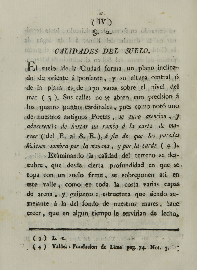 §. a. CALIDADES DEL SUELO. Xu1 suelo de la Ciudad forma un plano inclina- do de oriente á poniente, y su altura central ó de la plaza es de 170 varas sobre el nivel del mar ( 3 ). Sus calles no se abren con precisión á los quatro puntos cardinales , pues como notó uno de nuestros antiguos Poetas , se tuvo atenúan , y advertencia de hurtar un rumbo á la carta de ma- rear (del E. ai S. E.),dfin de que las paredes hiciesen sombra por la maíiana, y por la tarde ( 4 )• Examinando la calidad del terreno se des- cubre , que desde cierta profundidad en que se. topa con un suelo firme , se sobreponen así en este valle, como en toda la costa varias capas de arena, y guijarros: estructura que siendo se- mejante á la del fondo de nuestros mares, hace creer, que en algún tiempo le servirían de lecho* ( 3 ) L. c. ( 4 ) Valdes: Fundación de Lima fág. 74. Mol 3. 3