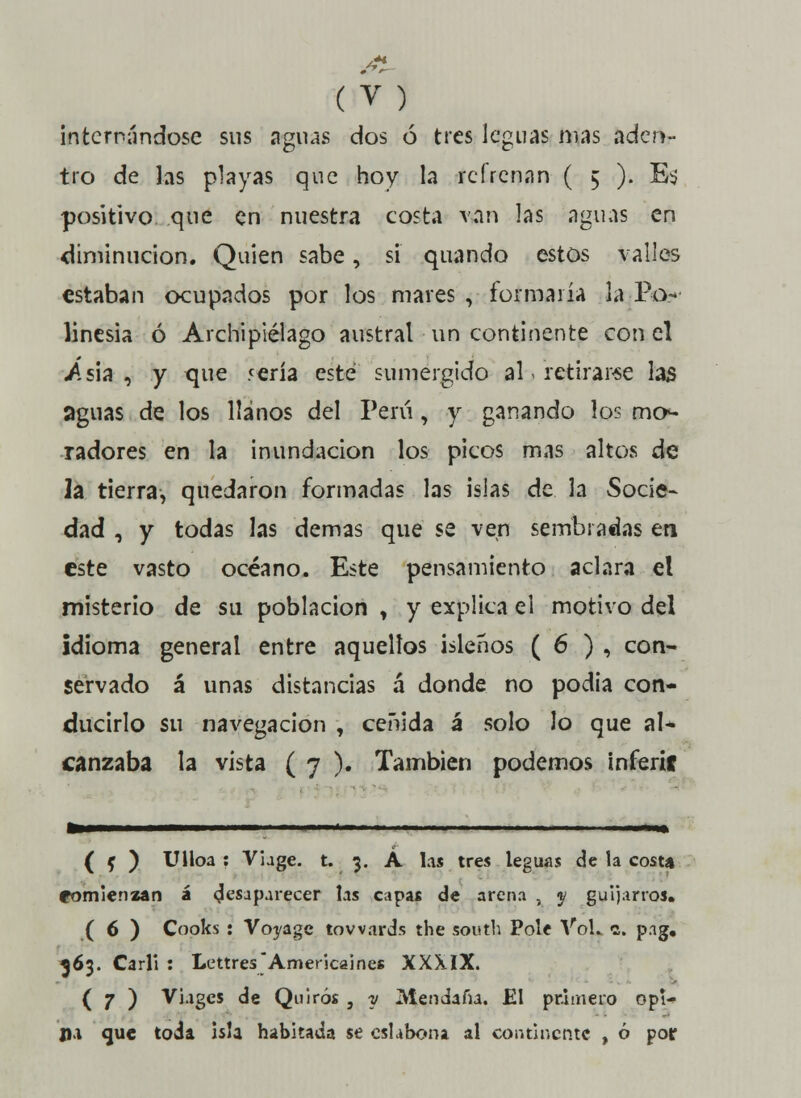 internándose sus aguas dos ó tres leguas mas aden- tro de las playas que hoy la refrenan ( 5 ). Es positivo que en nuestra costa van las aguas en diminución. Quien sabe, si quando estos valles estaban ocupados por los mares , formaría la Po.-- linesia ó Archipiélago austral un continente con el .Asia , y que 5ería este sumergido al .retirarse las aguas de los llanos del Perú, y ganando los mo- radores en la inundación los picos mas altos de 2a tierra, quedaron formadas las islas de la Socie- dad , y todas las demás que se ven sembradas en este vasto océano. Este pensamiento aclara el misterio de su población , y explica el motivo del idioma general entre aquellos isleños ( 6 ) , con- servado á unas distancias á donde no podía con- ducirlo su navegación , ceñida á solo Jo que al* canzaba la vista ( 7 ). También podemos inferíf te————■ ni ■■.«■■ 1 ■ .1 .1 ■ 1. i«»ii— ( f ) Ulloa : Vhge. t. 3. A las tres leguas de la costa eomienzan á desaparecer las capas de arena , y guijarros. ( 6 ) Cooks : Voyagc towards the sputb Pole VoL c. p.ig. 363. Carll : Lettres'América!nes XXXIX. ( 7 ) Viagcs de Quirós , y Mendaíh. El primero opi- ji.i que toda isla habitada se eslabona al continente , ó por