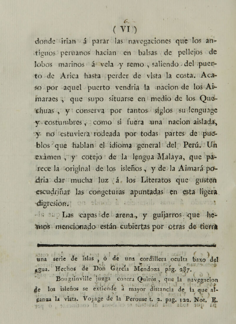 donde irían á* parar las navegaciones que los an- tiguos peruanos hacían en balsas de pellejos de lobos marinos á vela y remo , saliendo - del puer- to de Arica hasta perder de vista la costa. Aca- 60 por aquel puerto vendría la ^nación de los Ai- maraes ■, que supo situarse en medio de los Que- chuas , y conserva por tantos siglos su lengmge y. costumbres, como sí fuera una nación aislad», y no estuviera rodeada por todas partes de pue- blos que hablan el idioma general del Perú. Un examen , y cotejo de ja lengua Malaya, que pa- rece la original de los isleños, y de la Aimará po- dría dar mucha luz á los Literatos que gusten escudriñar ias> congeturas apuntadas en esta ligera digresión. • -. Las capas de arena, y guijarros -que he- tnps mencionado están cubiertas por otras de tierrtí «na serie de islas ? ó de una cordillera oculta baxo del Ugua. Hechos de Don García Mendoza p.'g. 287. Bougünville izga contra Qu i ros , que la navegación $e los isleños se extiende á mayor distancia de ia que at- panaa la vista. Vojage de la Perouse t. 1. pag, 11a, Not, E.