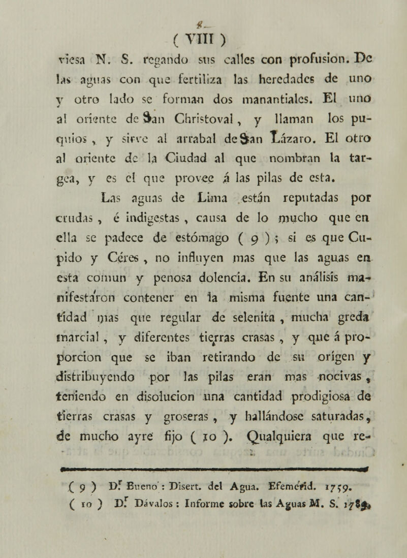 ( VH1 ) viesa N. S. regando sus calles con profusión. De las aguas con que fertiliza las heredades de uno y otro lado se forman dos manantiales. El uno al oriente de San Christoval, y llaman los pu- quios , y sirve al arrabal de San Lázaro. El otro al oriente de la Ciudad al que nombran la tar- gea, y es el que provee 4 las pilas de esta. Las aguas de Lima están reputadas por crudas , é indigestas y causa de lo mucho que en ella se padece de estómago ( 9 ) ; si es que Cu- pido y Céres > no influyen mas que las aguas era esta común y penosa dolencia. En su análisis ma- nifestaron contener en la misma fuente una can- tidad nías que regular de selenita , mucha greda marcial , y diferentes tierras crasas , y que á pro- porción que se iban retirando de su origen y distribuyendo por las pilas eran mas nocivas $ teniendo en disolución una cantidad prodigiosa de tierras crasas y groseras , y hallándose saturadas, de mucho ayre fijo ( jo ). Qualquiera que re- ( 9 ) D.r Bueno : Pisert. del Agua. Efeme'ríd. 1759.