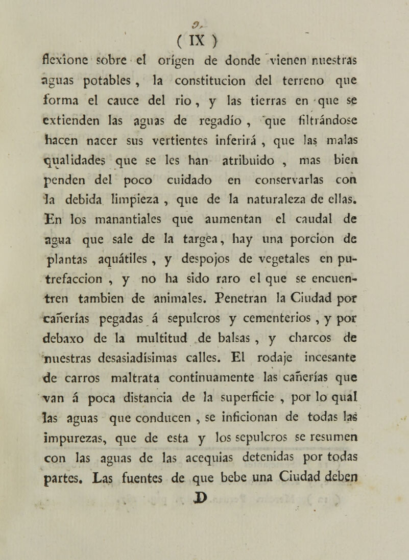 o, (IX) flexíone sobre el origen de donde vienen nuestras aguas potables, la constitución del terreno que forma el cauce del rio, y las tierras en que se extienden las aguas de regadío , que filtrándose hacen nacer sus vertientes inferirá , que las malas qualidades que se les han atribuido , mas bien penden del poco cuidado en conservarlas con la debida limpieza , que de la naturaleza de ellas. En los manantiales que aumentan el caudal de agua que sale de la targea, hay una porción de plantas aquátiles , y despojos de vegetales en pu- trefacción , y no ha sido raro el que se encuen- tren también de animales. Penetran la Ciudad por cañerías pegadas á sepulcros y cementerios , y por debaxo de la multitud de balsas , y charcos de nuestras desasiadísimas calles. El rodaje incesante de carros maltrata continuamente las cañerías que van á* poca distancia de la superficie , por lo qual las aguas que conducen , se inficionan de todas las impurezas, que de esta y los sepulcros se resumen con las aguas de las acequias detenidas por todas partes. Las fuentes de que bebe una Ciudad deben