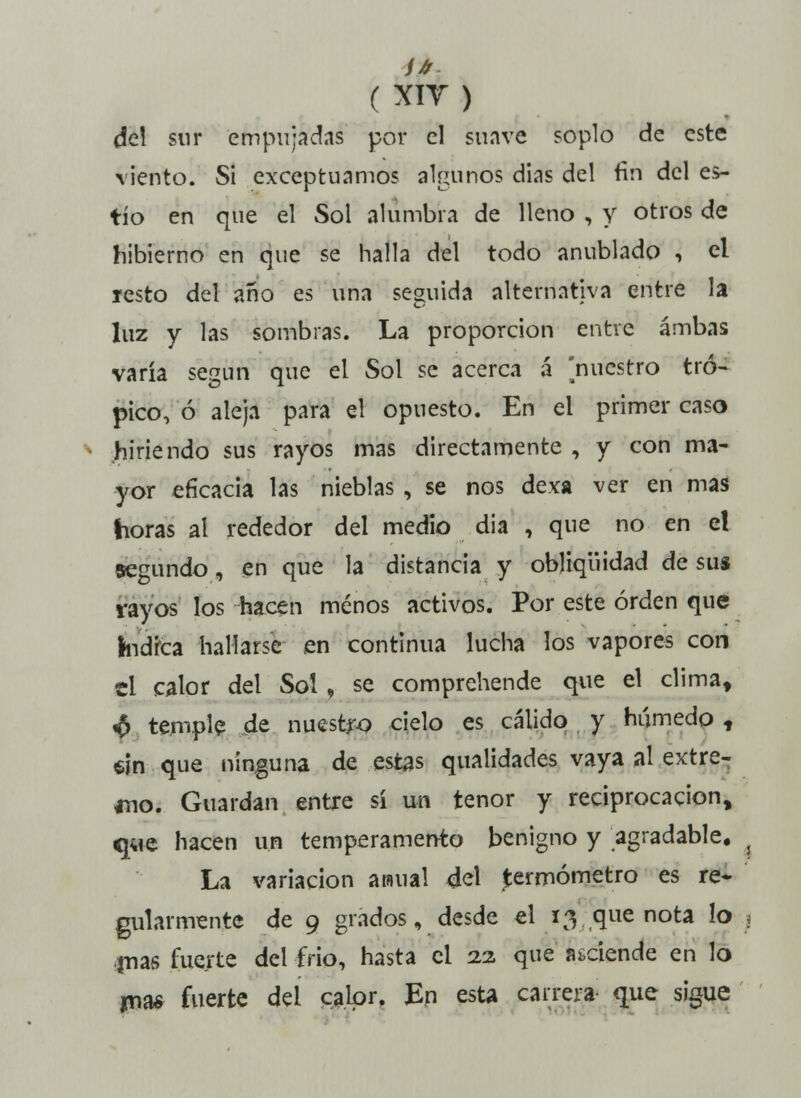 del sur empujadas por el suave soplo de este viento. Si exceptuamos alaunos dias del fin del es- tío en que el Sol alumbra de lleno , y otros de hibierno en que se halla del todo anublado , el íesto del año es una seguida alternativa entre la luz y las sombras. La proporción entre ambas varía según que el Sol se acerca á nuestro tró- pico, ó aleja para el opuesto. En el primer caso hiriendo sus rayos mas directamente , y con ma- yor eficacia las nieblas , se nos dexa ver en mas horas al rededor del medio dia , que no en el segundo, en que la distancia y obliqiiidad de sus rayos los hacen menos activos. Por este orden que índica hallarse en continua lucha los vapores con el calor del Sol, se comprehende que el clima, £ temple de nuestro cielo es cálido y húmedo t $in que ninguna de estas qualidades vaya al extre- mo. Guardan entre sí un tenor y reciprocación, que hacen un temperamento benigno y agradable. La variación araual del termómetro es re- gularmente de 9 grados, desde el 13 que nota lo j ■pías fuerte del frió, hasta el 22 que asciende en lo jna* fuerte del calor, En esta carrera que sigue