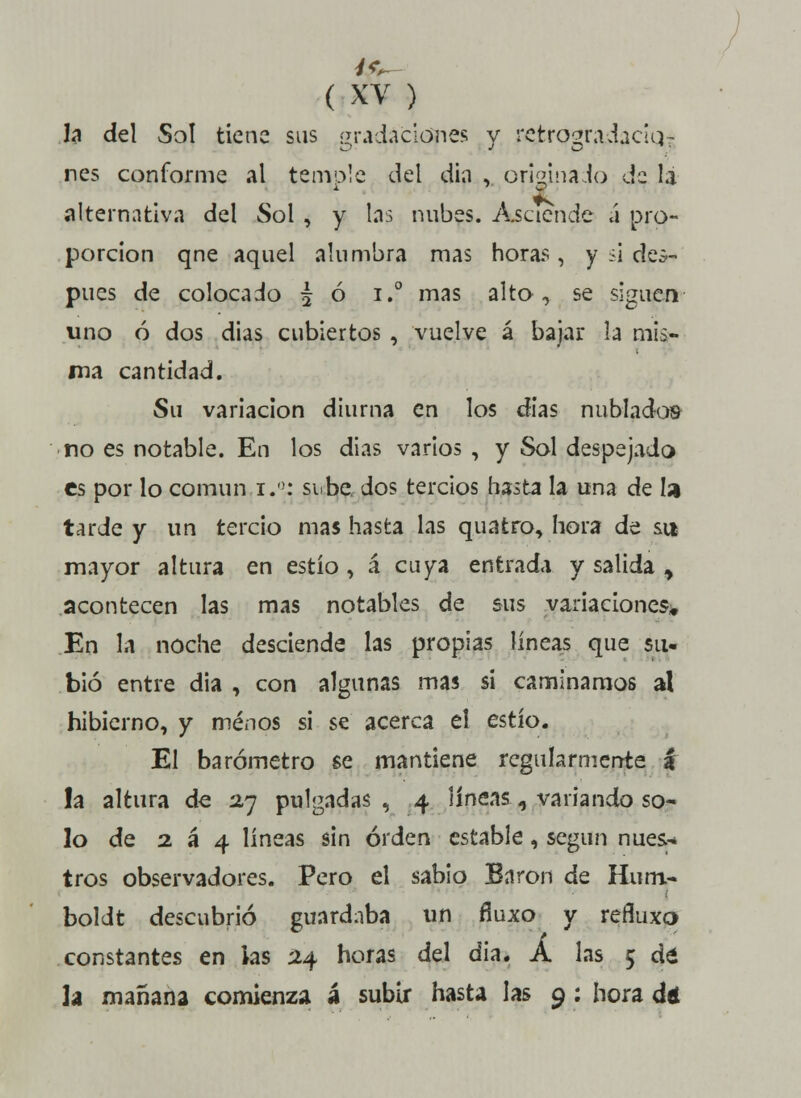 U del Sol tiene sus gradaciones y retrogradaciq- ríes conforme al temóle del din , originado de la alternativa del Sol , y las nubes. Asciende á pro- porción qne aquel alumbra mas horas , y ¿i des- pués de colocado £ ó i.° mas alto, se siguen uno ó dos dias cubiertos , vuelve á bajar la mis- ma cantidad. Su variación diurna en los dias nublados no es notable. En los dias varios , y Sol despejado es por lo común i.°: sube dos tercios hasta la una de la tarde y un tercio mas hasta las quatro, hora de su mayor altura en estío, á cuya entrada y salida y acontecen las mas notables de sus variaciones. En la noche desciende las propias líneas que su- bió entre dia , con algunas mas si caminamos al hibierno, y menos si se acerca el estío. El barómetro se mantiene regularmente i la altura de 2,7 pulgadas , 4 líneas«, variando so- lo de 2 á 4 líneas sin orden estable, según núes.-* tros observadores. Pero el sabio Bnron de Hum> boldt descubrió guardaba un fíuxo y reñuxo constantes en las 24 horas del dia. A las 5 dá la mañana comienza á subir hasta las 9: hora dé