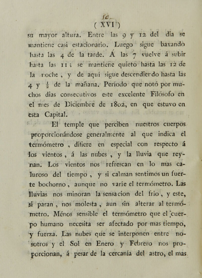 su mayor altura. Entre las 9 y 12 del dia se mantiene casi estacionario. Luego sigue baxando hasta las 4 de la tarde. A las 7 vuelve á subir fiasta las 11; se mantiene quieto hasta las 12 de la noche , y de aquí sigue descendiendo hasta las 4 y § de la mañana. Período que notó por mu- chos dias consecutivos este excelente Filósofo en el mes de Diciembre de 1802, en que estuvo en esta Capital. El temple que perciben nuestros cuerpos proporcionándose generalmente al que indica el termómetro , difiere en especial con respecto á los vientos , á las nubes , y la lluvia que rey- nan. Los vientos nos refrescan en lo mas ca- luroso del tiempo , y si calman sentimos un fuer- te bochorno, aunque no varíe el termómetro. Las lluvias nos minoran la sensación del frió, y este, jsi paran, nos molesta , aun sin alterar al termó- metro. Menos sensible el termómetro que el cuer- po humano necesita ser afectado por mas tiempo, y fuerza. Las nubes que se interponen entre no- sotros y el Sol en Enero y Febrero nos pro- porcionan, á pesar de la cercanía del astro, el mas