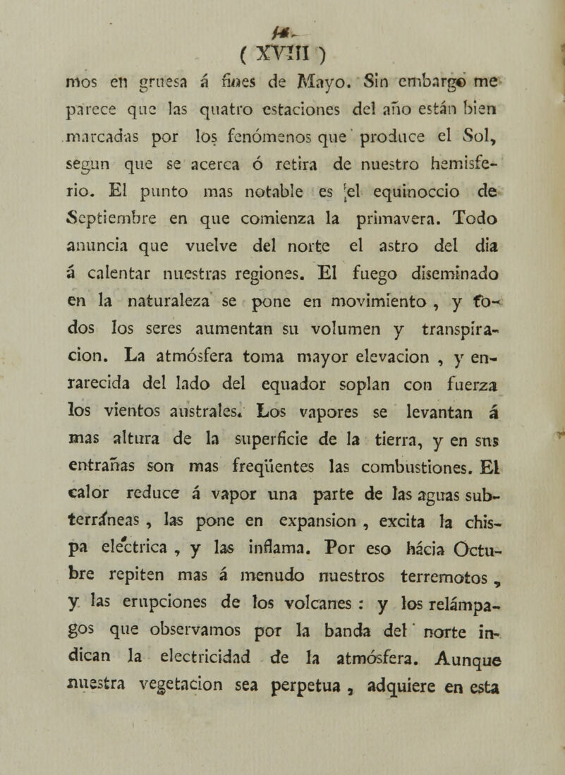 ( XYÍTI ) mos en gruesa á ñ«es de Mayo. Sin embargo me parece que las quatro estaciones del año están bien marcadas por los fenómenos que produce el Sol, según que se acerca ó retira de nuestro hemisfe- rio. El punto mas notable es [el equinoccio de Septiembre en que comienza la primavera. Todo anuncia que vuelve del norte el astro del día á calentar nuestras regiones. El fuego diseminado en la naturaleza se pone en movimiento , y fo^ dos los seres aumentan su volumen y transpira- ción. La atmósfera toma mayor elevación , y en- rarecida del lado del equador soplan con fuerza los vientos australes* Los vapores se levantan á mas altura de la superficie de la tierra, y en sns entrañas son mas freqüentes las combustiones. Ei calor reduce á vapor una parte de las aguas sub- terráneas , las pone en expansión , excita la chis- pa eléctrica , y las inflama. Por eso hacia Octu- bre repiten mas á menudo nuestros terremotos, y las erupciones de los volcanes : y los relámpa- gos que observamos por la banda del' norte in- dican la electricidad de la atmósfera. Aunque nuestra vegetación sea perpetua , adquiere en esta