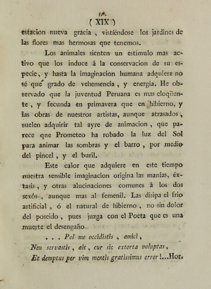 tstacion nueva gracia , vistiéndose los jardines de las flores mas hermosas qtie tenemos. Los animales sienten un estímulo mas ac- tivo que los induce á la conservación de su es- pecie , y hasta la imaginación humana adquiere no sé que* grado de vehemencia , y energía. He ob- servado que la juventud Peruana es mas eloqiicn- te , y fecunda en primavera que en hibierno, y ias obras de nuestros artistas, aunque atrasados, suelen adquirir tal ayre de animación , que pa~ rece qne Prometeo ha robado la luz del Sol para animar las sombras y el barro , por medio del pincel , y el i>uril. Este calor que adquiere en este tiempo nuestra sensible imaginación origina las manías, éx- tasis , y otras alucinaciones comunes á los dos sexos-, aunque mas al femenil. Las disipa el frío artificial , ó el natural de hibierno , no sin dolor del poseído , pues juzga con el Poeta que es una muerte el desengaño. , . . Pol me occidistis ^ amia ^ Neu servastis, ait, cur slc extona voluptas, Etdemptus per vim mentís gratissimus error L.Mot*