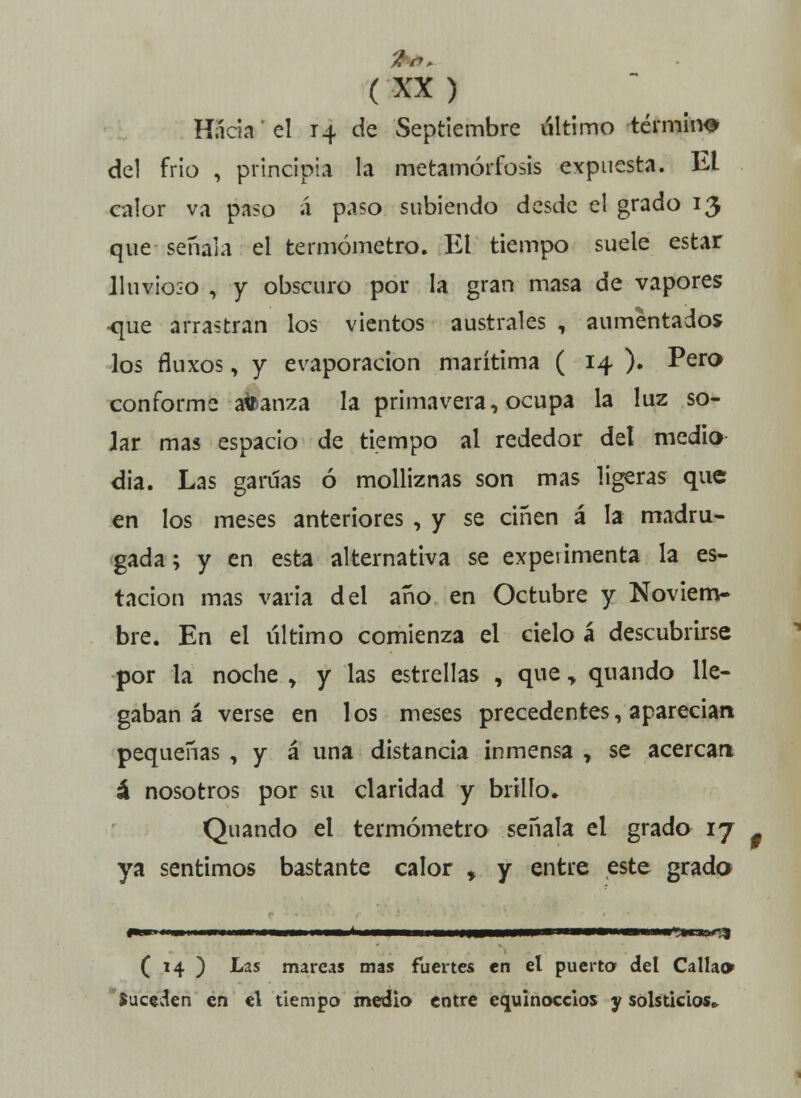 Hacia' el 14 de Septiembre último término del frió , principia la metamorfosis expuesta. El calor va paso á paso subiendo desde el grado 13 que señala el termómetro. El tiempo suele estar lluvioso , y obscuro por la gran masa de vapores •que arrastran los vientos australes , aumentados los fluxos, y evaporación marítima ( 14 ). Pero conforme atoanza la primavera, ocupa la luz so- Jar mas espacio de tiempo al rededor del medio dia. Las garúas ó molliznas son mas ligeras que en los meses anteriores , y se ciñen á la madru- gada ; y en esta alternativa se experimenta la es- tación mas varia del año en Octubre y Noviem- bre. En el último comienza el cielo á descubrirse por la noche > y las estrellas , que „ quando lle- gaban á verse en los meses precedentes, aparecían pequeñas , y á una distancia inmensa , se acercan á nosotros por su claridad y brillo» Quando el termómetro señala el grado 17 . ya sentimos bastante calor , y entre este grado •mi*r<% ( 14 ) Las mareas mas fuertes en el puerta del Callao Suceden en el tiempo medio entre equinoccios y solsticios»