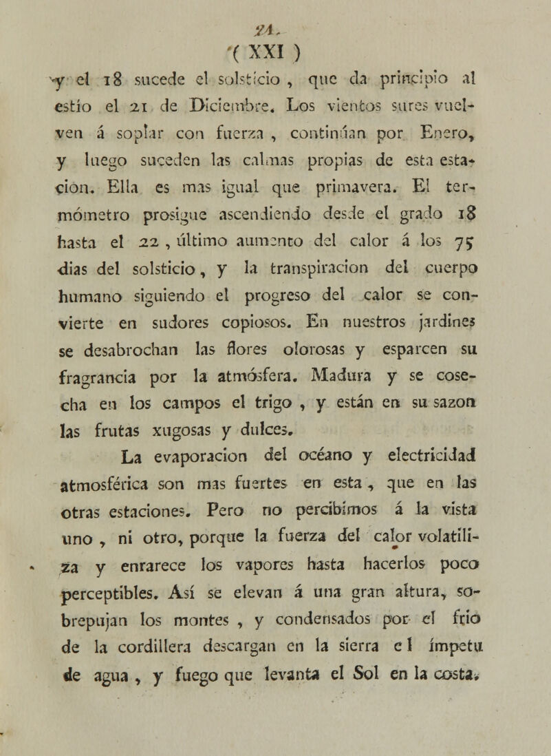 y el 18 sucede el solsticio , que da principio at estío el 21 de Diciembre, Los vientos sures vuel- ven á soplar con fuerza , continúan por Enero, y luego suceden las calmas propias de esta esta* cion. Ella es mas igual que primavera. El ter- mómetro prosigue ascendiendo desde el grado i$ hasta el 22 , último aumento del calor á los 75 dias del solsticio, y la transpiración del cuerpo humano siguiendo el progreso del calor se con- vierte en sudores copiosos. En nuestros jardines se desabrochan las flores olorosas y esparcen su fragrancia por la atmósfera. Madura y se cose- cha en los campos el trigo , y están ert su sazón las frutas xugosas y dulces. La evaporación del océano y electricidad atmosférica son mas fuertes en esta, que en las otras estaciones. Pero no percibimos á la vista uno , ni otro, porque la fuerza del calor volatili- za y enrarece los vapores hasta hacerlos poco perceptibles. Así se elevan á una gran altura, so- brepujan los montes , y condensados por el frió de la cordillera descargan en la sierra e 1 ímpetu lie agua , y fuego que levanta el Sol en la costa*