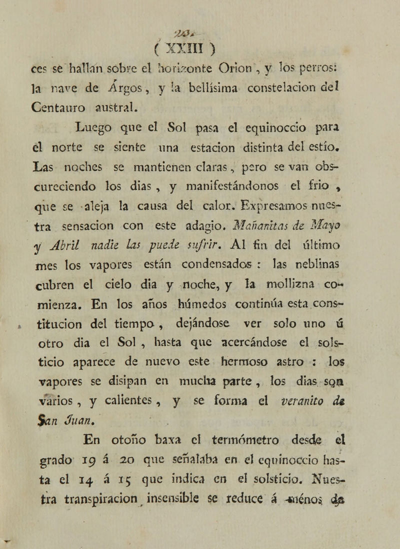 ce? se hallan sobre el horizonte Orion , y los perros: la nave de Argos, y la bellísima constelación del Centauro austral. Luego que el Sol pasa el equinoccio para el norte se siente una estación distinta del estío. Las noches se mantienen claras, pero se van obs- cureciendo los dias , y manifestándonos el frió * que se aleja la causa del calor. Expresamos nues- tra sensación con este adagio. Mañanitas de Mayo y Abril nadie las puede sufrir, Al fin del último mes los vapores están condensador : las neblinas cubren el cielo dia y noche, y la mollizna co- mienza. En los años húmedos continúa esta cons- titución del tiempo, dejándose ver solo uno ú otro dia el Sol , hasta que acercándose el sols- ticio aparece de nuevo este hermoso astro ; los vapores se disipan en mucha parte, los dias sga varios , y calientes, y se forma el veranito di. San Juan, En otoño baxa el termómetro desde el grado 19 á 20 que señalaba en el equinoccio has- ta el 14 á 15 que indica en el solsticio. Nues- tra transpiración insensible se reduce á cienos 4ñ