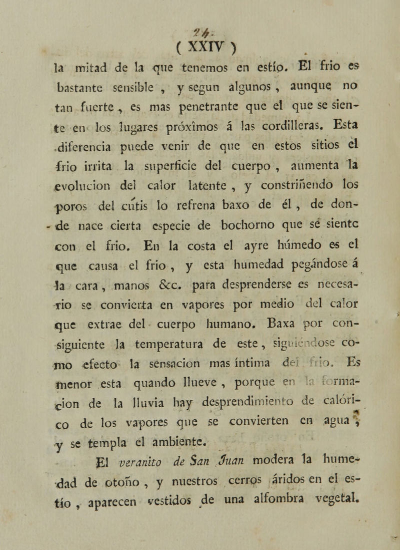 la mitad de la que tenemos en estío. El frió es bastante sensible , y según algunos , aunque no tan fuerte , es mas penetrante que el que se sien- te en los lugares próximos á las cordilleras. Esta diferencia puede venir de que en estos sitios el frió irrita la superficie del cuerpo , aumenta la evolución del calor latente , y constriñendo los poros del cutis lo refrena baxo de él , de don- de nace cierta especie de bochorno que sé siente con el frió. En la costa el ayre húmedo es el que causa el frió , y esta humedad pegándose á la cara, manos &c. para desprenderse es necesa- rio se convierta en vapores por medio del calor que extrae del cuerpo humano. Baxa por con- siguiente la temperatura de este, siguiéndose co- mo efecto la sensación mas íntima dr io. Es menor esta quando llueve , porque er rma- cion de la lluvia hay desprendimiento de calóri- co de los vapores que se convierten en agua*, •y se templa el ambiente. El veranito de San Juan modera la hume- dad de otoño, y nuestros cerros áridos en el es- tío , aparecen vestidos de una alfombra vegetal.