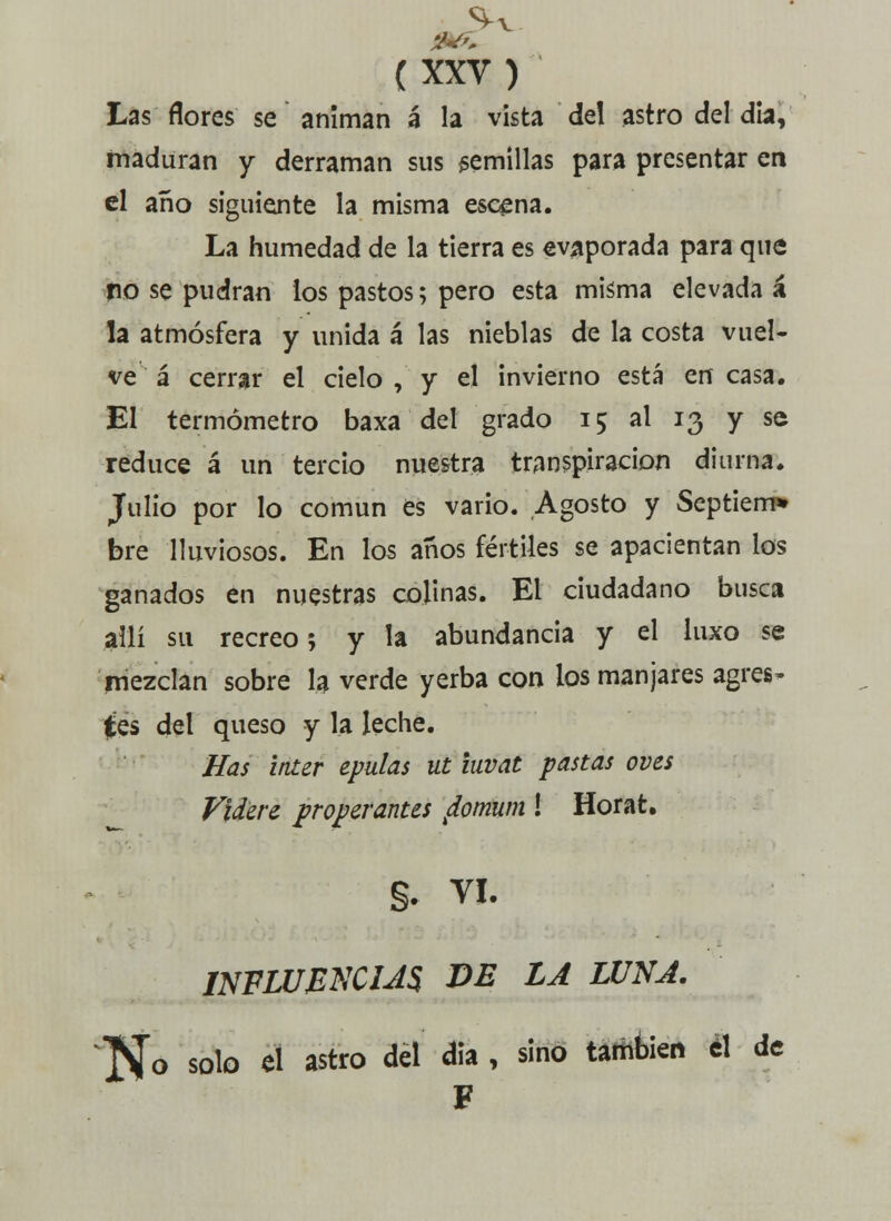 Las flores se animan á la vista del astro del día, maduran y derraman sus semillas para presentar en el año siguiente la misma escena. La humedad de la tierra es evaporada para que po se pudran los pastos; pero esta misma elevada á la atmósfera y unida á las nieblas de la costa vuel- ve á cerrar el cielo , y el invierno está en casa. El termómetro baxa del grado 15 al 13 y se reduce á un tercio nuestra transpiración diurna. Julio por lo común es vario. Agosto y Septiem» bre lluviosos. En los años fértiles se apacientan los ganados en nuestras colinas. El ciudadano busca allí su recreo; y la abundancia y el luxo se mezclan sobre la verde yerba con los manjares agres» (es del queso y la leche. lías ínter epulas ut iuvat pastas oves Videre properantes ¿omum ! Horat. §. VI. INFLUENCIAS DE LA LUNA. ]S[o solo el astro del dia , sino también el de F