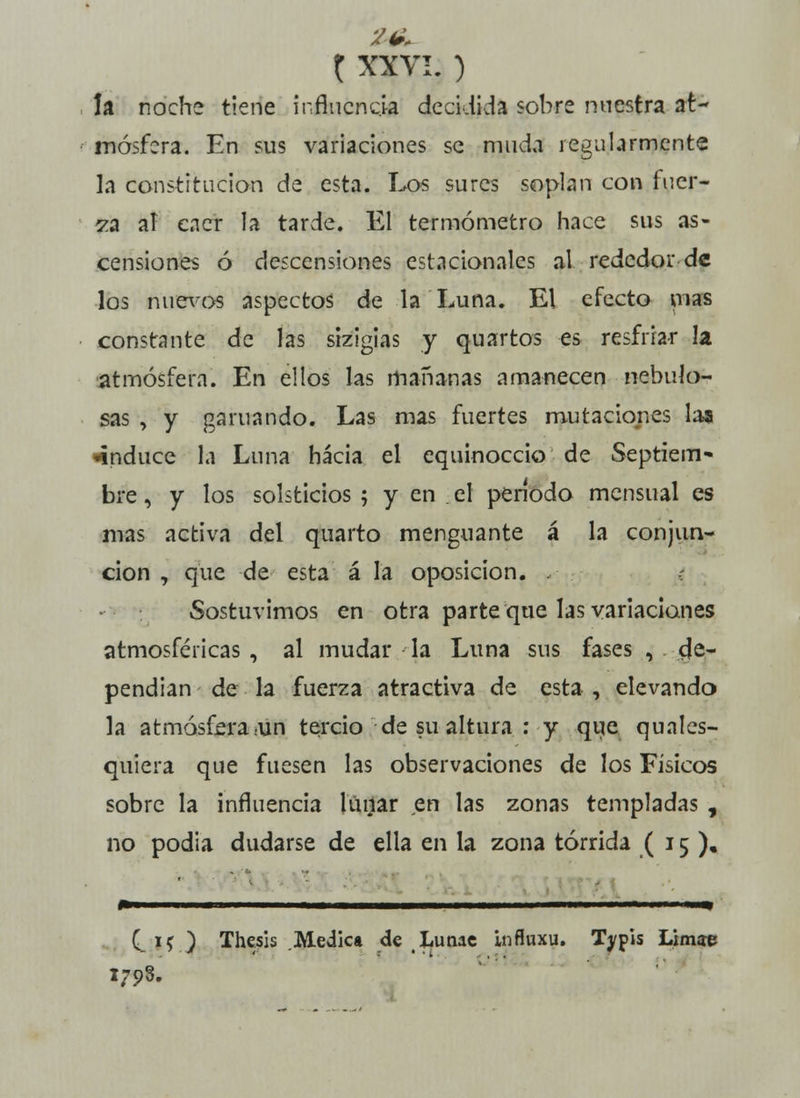 la noche tiene influencia decidida sobre nuestra at- mósfera. En sus variaciones se muda regularmente la constitución de esta. Los sures soplan con fuer- za aí caer la tarde. El termómetro hace sus as- censiones ó descensiones estacionales al rededor-de los nuevos aspectos de la Luna. El efecto mas constante de las sizigias y quartos es resfriar la atmósfera. En ellos las mañanas amanecen nebulo- sas , y garuando. Las mas fuertes mutaciones las •induce la Luna hacia el equinoccio de Septiem- bre , y los solsticios ; y en el período mensual es mas activa del quarto menguante á la conjun- ción , que de esta á la oposición. .- : Sostuvimos en otra parte que las variaciones atmosféricas , al mudar la Luna sus fases , de- pendían de la fuerza atractiva de esta , elevando la atmósfera .un tercio de su altura : y que quales- quiera que fuesen las observaciones de los Físicos sobre la influencia lunar en las zonas templadas , no podia dudarse de ella en la zona tórrida ( 15). C;*0 Thesis Medie» de Lunae influxu. Typis Limae 1798.