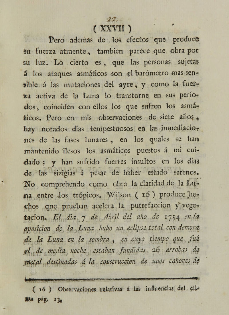 Pero ademas de los efectos que produce éu fuerza atraente., también parece que obra por su luz. Lo cierto es, que las personas sujetas á los ataques asmáticos son el barómetro mas sen- sible á las mutaciones del ayre, y como la fuer- xa activa de la Luna lo transtorne en sus perío- dos , coinciden con ellos los que sufren los asma» ticos. Pero en mis observaciones de siete años. , hay notados días tempestuosos en las inmediacíor nes de las fases lunares , en los quales se han mantenido ilesos los asmáticos puestos á mi cui- dado ; y han sufrido fuertes insultos en los días de las sizigias á pesar de haber estado serenos. \No comprehendo como obra la claridad de la Lin na entre 4os trópicos. Wilson ( 16 ) produce [he- chos que prueban acelera la putrefacción yvege-. tacioru El dia 7 de Abril del año de 1754 en Id eposícion de. la Luna hubo un eclipse mal con demora- de la Luna ¿n la sombra , en cuyo tiempo que. fui el de media noche estaban fundidas 26 arrobas d¿ metal destinadas á la construcción de unos cañones de fcf»—mwiiw>i 11— '-i -•■--- .. ■ .- ■■ ( 16 ) Observaciones relativas á las influencias del cü*