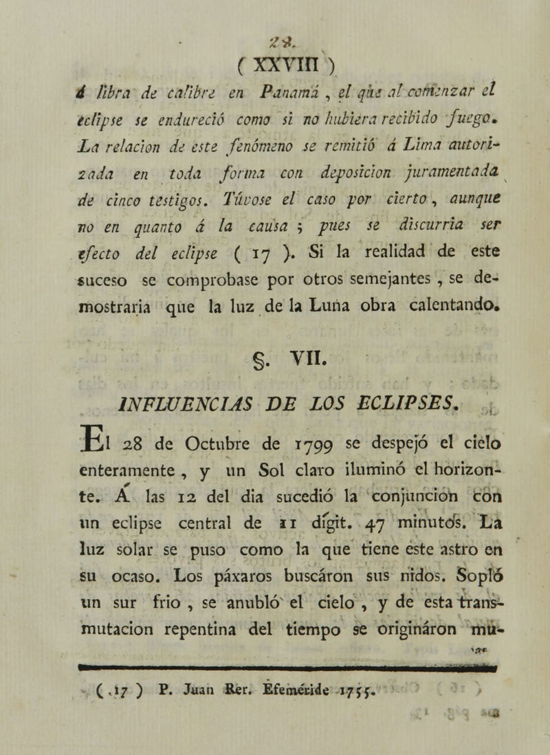 Á libra de calibre en Panamá , el que a! comenzar el eclipse se endureció como si no hubiera recibido fuego» La relación de este fenómeno se remitió á Lima autori- zada en toda forma con deposición juramentada, de cinco testigos. Túvose el caso por cierto, aunque no en quanto á la causa ; pues se discurría ser efecto del eclipse ( 17 }. Si la realidad de este suceso se comprobase por otros semejantes , se de- mostraría que la luz de la Luna obra calentando. §. VIL INFLUENCIAS DE LOS ECLIPSES. Kl 28 de Octubre de 1799 se despejó el cielo enteramente , y un Sol ciato iluminó el horizon- te. A las 12 del dia sucedió la conjunción con un eclipse central de 11 dígit. 47 minutos. La luz solar se puso como la que tiene este astro en su ocaso. Los páxaros buscaron sus nidos. Sopló un sur frió , se anubló el cielo , y de esta trans- mutación repentina del tiempo se originaron mu- (.17 ) P. Juan Rer. Eferoécide 1755.