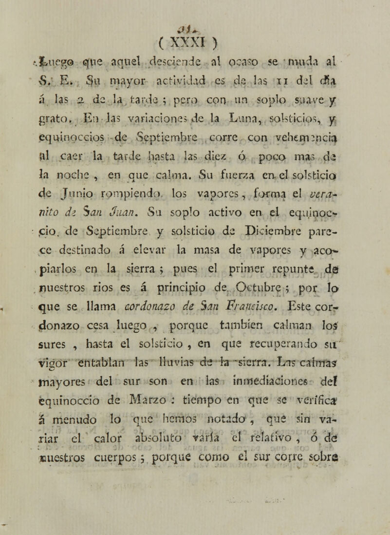 \kur»G que aquel desciende ni ocaso se muda al vS. E. Su mayor actividad es de las n dd cña ii las 2. de la tarde ; pero con un soplo suave y grato. En las variaciones de la Luna, solsticios, y equinoccios de Septiembre corre con vehemencia Ul caer la tarde hasta las diez ó poco mas de Ja noche , en que calma. Su fuerza en- el solsticio eje Junio rompiendo, los vapores, forma el uera- nho dz San Juan. Su soplo activo en. el equinoc- ¡ció. de Septiembre y solsticio de Diciembre pare- ce destinado á elevar la masa de vapores y acó* piarlos en la sierra ; pues el primer repunte da nuestros rios es á principio de Octubre ; por lo que se llama cordonazo de San Francisco. Este cor- donazo cesa luego , porque también calman los sures , hasta el solsticio , en que recuperando su vigor entablan las lluvias de la -sierra. Lis calma? mayores del sur son en las inmediaciones def equinoccio de Marzo : tiempo en que se verifica? á menudo lo que hemos notado, que sin va* xiar el calor absoluto varia el relativo , ó dé nuestros cuerpos j porque como el sur corre sobra