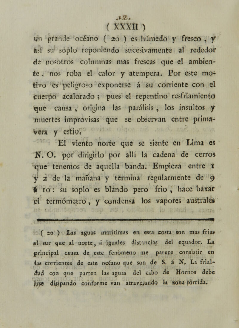 un grande océano ( 20 ) es húmedo y fresco , y así su soplo reponiendo sucesivamente al rededor de nosotros columnas mas frescas que el ambien- te , nos roba el calor y atempera. Por este mo- tivo es peligroso exponerse á su corriente con el cuerpo acalorado ? pues el repentino resfriamiento que causa , origina las parálisis , los insultos y muertes improvisas que se observan entre prima- ver* y estío, El viento norte que se siente en Lima es N. O. por dirigirlo por allí la cadena de cerros que tenemos de aquella banda. Empieza entre i y 2 de la mañana y termina regularmente de 9 6 10 : su soplo es blando pero frió , hace baxar tí termómetro, y condensa los vapores australes ( 20 ) Las aguas marítimas en esta costa son mas frías al sur que al norte, á iguales distancias del equador. la principal causa de este fenómeno me parece consistir en las corrientes de este océano que son de S. á N, La frial- dad con que parten las aguas del cabo de Ifornos debe irse disipando conforme van atravesando la zona tórrida.