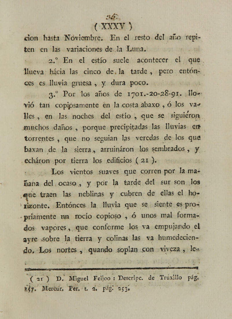 cíon hasta Noviembre. En el resto del ano repi- ten en las variaciones de la Luna. 2.0 En el estío suele acontecer el que llueva h^cia las cinco de. la tarde , pero enton- ces es lluvia gruesa , y. dura poco. 3.° Por los años de 1701.-20-28-91. llo- vió tan copipsamente en la costa abaxo , ó los v&f lies , en las noches del estío , que se siguie'ro.rt muchos danos , porque precipitadas las lluvias en> torrentes , que no seguían las veredas de los que; baxan de la sierra, arruinaron los sembrados, y echaron por tierra los edificios ( 21 ). Los vientos suaves que corren por la ma- ñana del ocaso , y por la tarde del sur son los ene traen las neblinas y cubren de ellas el ho- rizonte. Entonces la lluvia que se siente es pro- priamente nn rocío copioso , ó unos mal forma- dos vapores, que conforme los va empujando el ayre .sobre la tierra y colinas las va humedecien- do, Los nortes, quando soplan con viveza, lé- vate ( Vi ) D. Miguel Feijoo : Descripc. de Truxillo pag» lh. Mercur, Per. t. a. pág^ oyjí