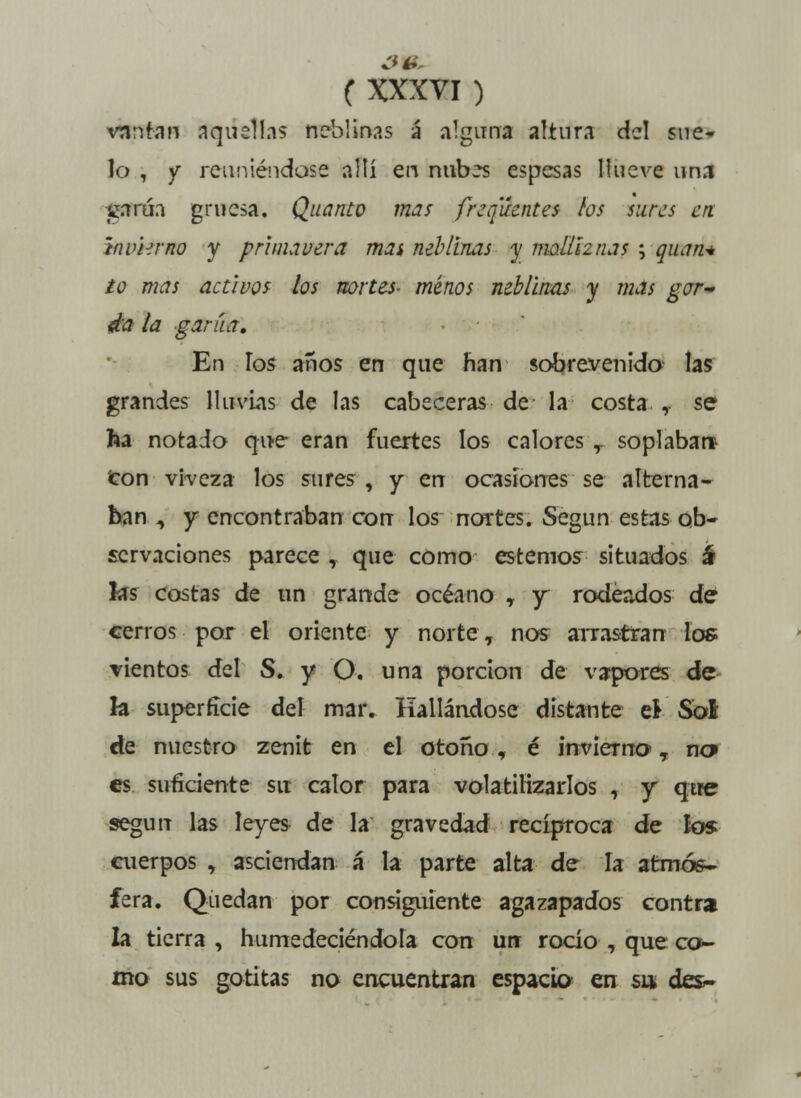 vnnran aquellas neblinas á alguna altura del sne» lo , y reuniéndose allí en nubes espesas llueve una garúa gruesa, Quanto mas freq'áentes los sures en invierno y primavera mas neblinas y molliznas ; quan* io mas activos los nortes- minos neblinas y mas gor- da la garúa. En los años en que han sobrevenido las grandes lluvias de las cabeceras de- la costa ,. se ha notado que eran fuertes los calores T soplaban con viveza los sures, y en ocasiones se alterna- ban , y encontraban con los nortes. Según estas ob- servaciones parece , que como estemos situados á las costas de un grande océano , y rodeados de cerros por el oriente y norte, nos arrastran los vientos del S. y O. una porción de vapores de k superficie del mar. Hallándose distante ti Sol de nuestro zenit en el otoño, é invierna, na es suficiente su calor para volatilizarlos , y qtfe según las leyes de la gravedad recíproca de los cuerpos , asciendan á la parte alta de la atmós- fera. Quedan por consiguiente agazapados contra la tierra , humedeciéndola con un rocío , que co- mo sus gotitas no encuentran espacio en su des-