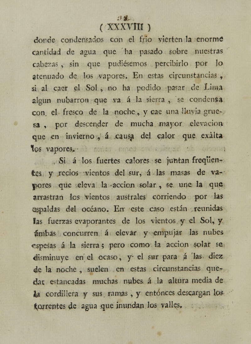 donde condensaaos con el frío vierten la enorme cantidad de agua que ha pasado sobre nuestras cabezas , sin que pudiésemos percibirlo por lo atenuado de los vapores. En estas circunstancias , si al caer el Sol , no ha podido parar de Lisia algún nubarrón que va á la sierra, se condensa con. el fresco de la noche, y cae una lluvia grue- sa , por descender de mucha mayor elevación que en invierno , á causa del calor que exalta los vapores, , Si á los fuertes calores se ¡untan freqiien- fces y recios vientos del sur, á las masas de va- lores que eleva la • acción solar , se une la que arrastran los vientos australes corriendo por las espaldas del océano. En- este caso están reunidas las fuerzas evaporantes de los vientos y el Sol, y ambas concurren á elevar y empujar las nubes espesas á la sierra? pero como la acción solar se disminuye en el ocaso, y* el sur para á las- diez de la noche , suelen en estas circunstancias que- dar, estancadas muchas nubes, á la altura media de & cordillera y sus ramas , y entonces descargan los* torrentes de agua que inundan los valles.