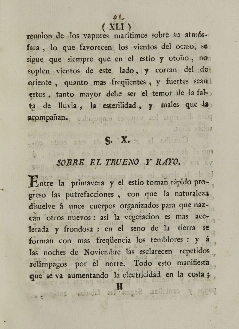 reunión de los vapores marítimos sobre su atmós- fera , lo que favorecen los vientos del ocaso, se sigue que siempre que en el estío y otoño , no soplen vientos de este lado, y corran del de-, oriente , quanto mas freqiientes i y fuertes sean tstos , tanto mayor debe ser el temor de la fal- ta de lluvia j la esterilidad, y males que 4» acompañan. §. X. SOBRE EL TRUENO Y RAYO. Xintre la primavera y el estío toman rápido pro- greso las putrefacciones , con que la naturaleza disuelve á unos cuerpos organizados para que naz- can otros nuevos : así la vegetación es mas ace- lerada y frondosa : en el seno de la tierra se forman con mas freqüencia los temblores : y á las noches de Noviembre las esclarecen repetidos jelámpagos por el norte. Todo esto manifiesta que' se va aumentando la electricidad en la costa ; H