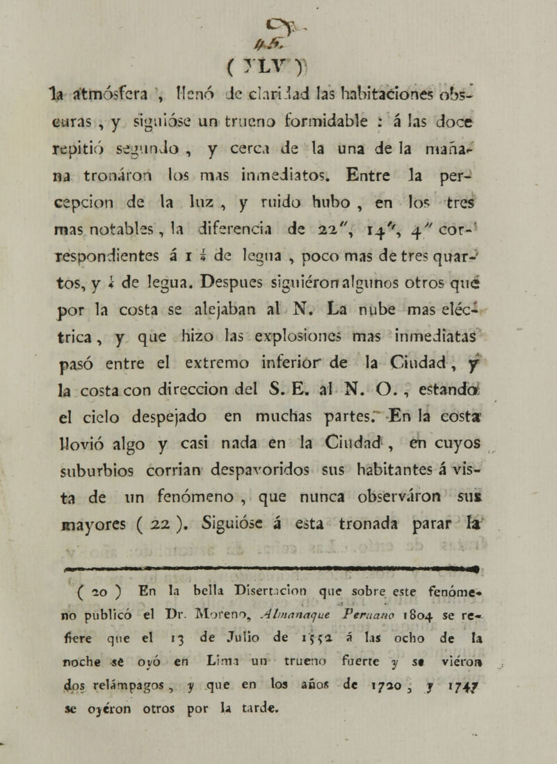 ( TLV ) la atmósfera , llenó Je claridad las habitaciones obs- curas , y siguióse un truena formidable : á las doce repitió segundo , y cerca de la una de la maña- na tronaron los mas inmediatos. Entre la per- cepción de la luz , y ruido hubo , en lo* tres mas notables, la diferencia de 22, 14/', 4 cor- respondientes á 1 He legua , poco mas detre? quar- tos, y i de legua. Después siguieron algunos otros qué por la costa se alejaban al N. La nube mas eléc- trica , y que hizo las explosiones mas inmediatas pasó entre el extremo inferior de la Ciudad, y la costa con dirección del S. E. al N. O. , estando el cielo despejado en muchas partes. En la costa llovió algo y casi nada en la Ciudad , en cuyos suburbios corrian despavoridos sus habitantes á vis- ta de un fenómeno , que nunca observaron sut mayores ( 22). Siguióse á esta tronada parar la ( 10 ) En la bella Disertación que sobre este fenóme* no publicó el Dr Moreno, Almanaque Peruano 1804 se re* ftere que el 13 de Julio de if-{4 á las ocho de la roche se oyó en Lima un trueno fuerte y st viéroi» dos relámpagos, y que en los años de 1710 3 j '74/ se ojeron otros por la t.ird*.