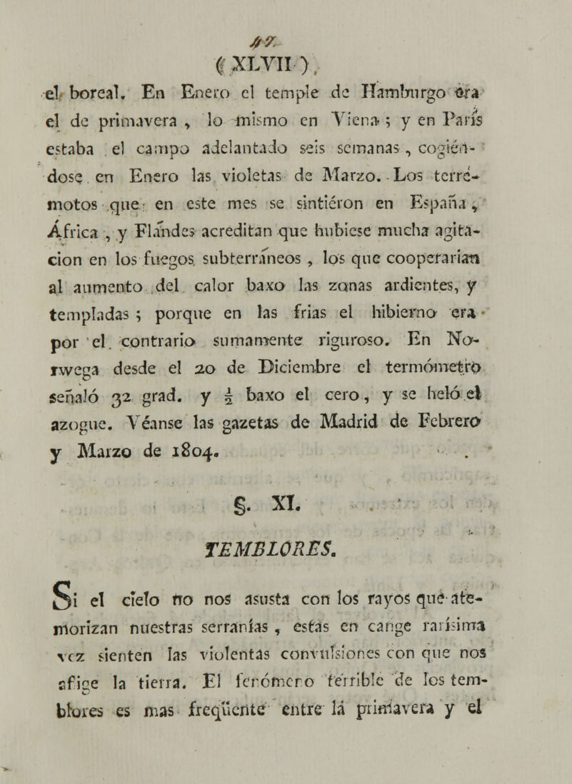 A7. 1XLYII), el boreal. En Enero el temple de Hamburgo sra el de primavera , lo mismo en Viena; y en París estaba el campo adelantado seis semanas , cogién- dose en Enero las violetas de Marzo. Los terre- motos que en este mes se sintieron en España, África , y Flánde* acreditan que hubiese mucha agita- ción en los fuegos, subterráneos , los que cooperarían al aumento del calor baxo las zonas ardientes, y templadas ; porque en las frias el hibierno era por el. contrario sumamente riguroso. En No- rwega desde el 20 de Diciembre el termómetro señaló 32 grad. y 5 baxo el cero, y se heló el azogue. Véanse las gazetas de Madrid de Febrera y Marzo de 1804. §. XI. TEMBLORES. Oí el cíelo tro nos asusta con los rayos qué ate- morizan nuestras serranías, estás en cange rarísima vez fienten las violentas convulsiones con que nos sf ice la tierra. El Icrcmcro terrible de los tem- blores es mas freqüenteentre lá primavera y el