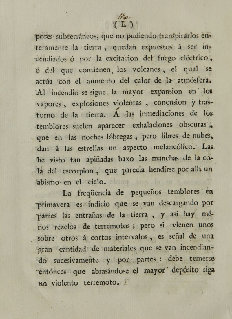 porcs subterráneos, que no pudiendo transpirarlos en- teramente la tierra , quedan expuestos á ser in- cendiados ó por la excitación del fuego eléctrico, ó del que-contienen, los volcanes, el qual se .actúa con el aumento del calor de la atmósfera. Al incendio se sigue la mayor expansión en los vapores , explosiones violentas , concusión y tras- torno de la tierra. A las inmediaciones de los temblores suelen aparecer exhalaciones obscuras vf que en las noches lóbregas , pero libres de nubes, dan á las estrellas un aspecto melancólico. Las he visto tan apiñadas baxo las manchas de la co- la del escorpión , que parecía hendirse por allí un abismo en el cielo. La freqüencia de pequeños temblores en -primavera es indicio que se van descargando por partes las entrañas de la tierra , y así hay me- nos rezelos de terremotos ; pero si vienen unos sobre otros á cortos intervalos , es señal de una gran cantidad de materiales que se van incendian- do sucesivamente y por partes : debe temerse entonces que abrasándose el mayor' depósito siga un violento terremoto.