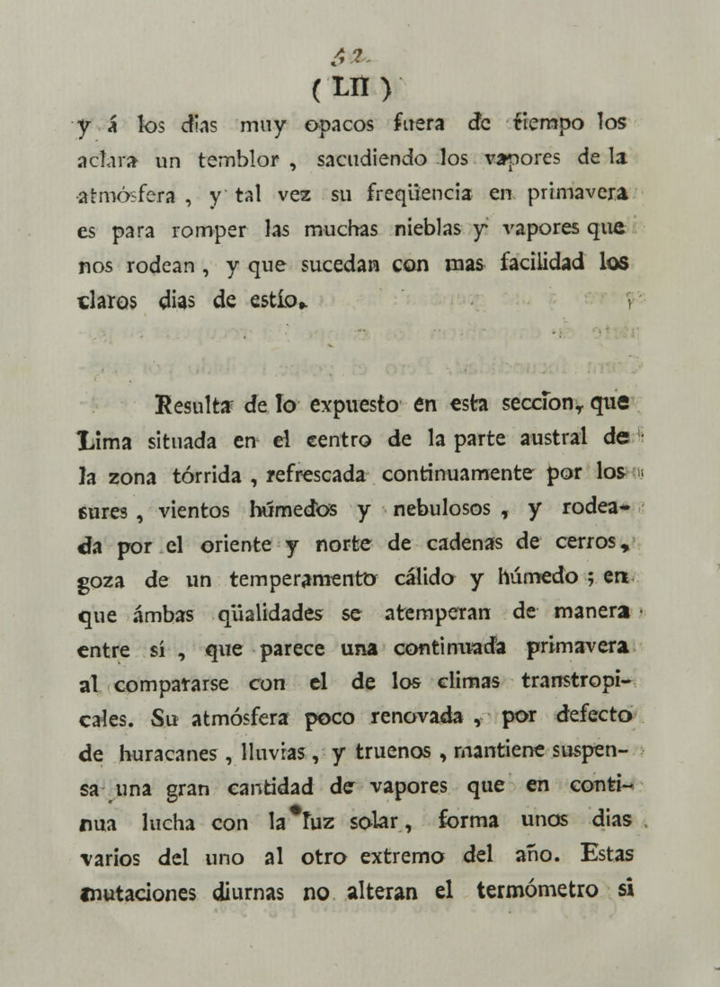 fit- (Lrt) ■y á* los días muy opacos fuera cíe fiempo los aclara un temblor , sacudiendo los vapores de la atmósfera , y tal vez su freqüencia en primavera es para romper las muchas nieblas y vapores que nos rodean , y que sucedan con mas facilidad los claros días de estío,. , Resulta de lo expuesto en esta sección,, qué liima situada en el centro de la parte austral de la zona tórrida , refrescada continuamente por los u cures , vientos húmedos y nebulosos , y rodea- da por el oriente y norte de cadenas de cerros, goza de un temperamento cálido y húmedo ; en que ambas qüalidades se atemperan de manera i entre sí , que parece una continuada primavera al compararse con el de los climas transtropi- cales. Su atmósfera poco renovada , por defecto de huracanes , lluvias, y truenos , mantiene suspen- sa^ una gran cantidad de vapores que en conti- nua lucha con la*fuz solar, forma unos dias varios del uno al otro extremo del año. Estas mutaciones diurnas no alteran el termómetro si