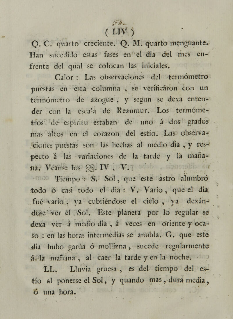 Í'A- ( UV ) Q. C. quarto creciente. Q. M. quarto menguante. Han sucedido estas fases en el dia del mes en- frente del qual se colocan las iniciales. Calor : Las observaciones del termómetro puestas en esta columna , se verificaron con un termómetro de azogue , y según se dexa enten- der con la escá?a de Reaumur. Los termóme- tros de espíritu estaban de uno á dos grados mas altos en el corazón del estío. Las observa- ciones puestas son las hechas al medio dia , y res- pecto á las variaciones de la tarde y la maña- na. Véanse los §§i IV ¡ V. Tiempo : S. Sol, que este astro alumbró todo ó casi todo el dia : V. Vario, que el dia fué vario , ya cubriéndose el cielo , ya dexán- dbse ver el Sol. Este planeta por lo regular se dexa ver á medio dia , á veces en oriente y oca- so : en las horas intermedias se anubla. G. que este dia hubo garúa ó mollizna, sucede regularmente á. la mañana, al caer la tarde y en la noche. LL. Lluvia gruesa , es del tiempo del es- tío al ponerse el Sol, y quando mas, dura media, ó una hora.