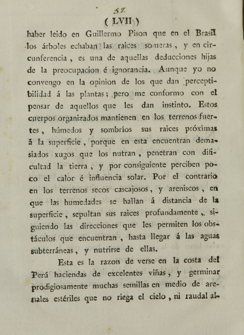 haber leido en Guillermo Pisón que en el Brasil -los árboles echaban las raices Someras, y en cir- cunferencia , es una de aquellas deducciones hijas de la preocupación é ignorancia. Aunque yo no convengo en la opinión de los que dan percepti- bilidad á las plantas; pero me conformo con el pensar de aquellos que les dan instinto. Estos cuerpos organizados mantienen en los terrenos fuer- tes , húmedos y sombríos sus raices próximas á la superficie , porque en esta encuentran dema* siados xugos que los nutran , penetran con difi- cultad la tierra , y por consiguiente perciben po- co el calor é influencia solar. Por el contrario en los terrenos secos cascajosos, y areniscos, en que las humedades se hallan á distancia de la superficie , sepultan sus raices profundamente ,. si- guiendo las direcciones que les permiten los obs- táculos que encuentran , hasta llegar á las aguas subterráneas, y nutrirse de ellas. Esta es la razón de verse en la costa del Perú haciendas de excelentes viñas, y germinar prodigiosamente muchas semillas en medio de are- nales estériles que no riega el cielo , ni raudal aU