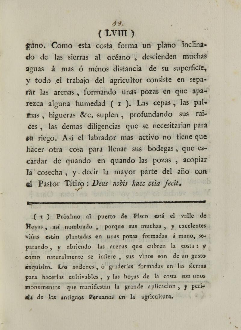 ( LYIII ) gtfno. Como esta costa forma un plano inclina- do de las sierras al océano , descienden muchas aguas á mas ó menos distancia de su superficie, y todo el trabajo del agricultor consiste en sepa- rar las arenas , formando unas pozas en que apa- rezca alguna humedad ( i ). Las cepas, las pal* mas , higueras &c. suplen , profundando sus rai- ces , las demás diligencias que se necesitarían para *u riego. Así el labrador mas activo no tiene que hacer otra cosa para llenar sus bodegas, que es- cardar de quando en quando las pozas , acopiar la cosecha , y - decir la mayor parte del año con el Pastor Títiro: Deus nobis hace oda fecit. .{ i ) Próximo al puerto de Pisco está el valle de Hoyas , así nombrado , porque sus muchas , y excelentes viñas están plantadas en unas pozas formadas á mano, se- parando , y abriendo las arenas que cubren la costa : f como naturalmente se infiere , sus vinos son de un gusto exquisito. Los andenes , ó graderías formadas en las sierras para hacerlas cultivables , y las hoyas de la costa son unos monumentos que manifiestan la grande aplicación 5 y pea- j»x de los antiguos Peruanos en la agricultura.