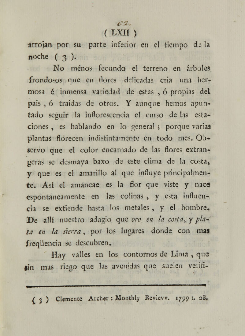 nrrojan por su parte inferior en el tiempo d^ la noche ( 3 ). No menos fecundo el terreno en árboles frondosos que en flores delicadas cria una her- mosa é inmensa variedad de estas , ó propias del pais , ó traidas de otros. Y aunque hemos apuña- lado seguir la inflorescencia el curso de Lis esta- ciones , es hablando en lo general ; porque varias plantas florecen indistintamente en todo mes. Ob» servo que el color encarnado de las flores extran- geras se desmaya baxo de este clima de la costa, y que es el amarillo al que influye principalmen- te. Así el amancae es la flor que viste y nace espontáneamente en las colinas , y esta influen- cia se extiende hasta los metales , y el hombre. De allí nuestro adagio que oro en la costa, y pLu ta en la sierra, por los lugares donde con mas freqüencia se descubren. Hay valles en los contornos de Lima , que #In mas riego que las avenidas que suelen veri.fi- ( 3 ) Clemente Archer : Monthty Revievv. 1799 t. a8«