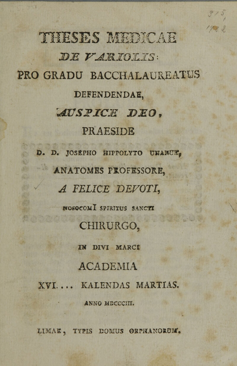 / THESES MEDICAE BE VJLM.Z0JLZ5-- PRO GRADU BACCHALAUREATUS DEFENDENDAE, JEOSZICJE DMO, PRAESIDE O. D. JOSEPHO HIPPOLYTO UKAHCSt, ANATOMES PJOFESSOR.E, A FELICE DEFOTI, IfOSOeOill SPIRITUS SANCTI CHIRURGO, IK DIVI MARCt ACADEMIA XVI KALENDAS MARTIAS. JINNO Mccccm. LIMAK, TYPIS DOMUS ORPIUNOItOM'*