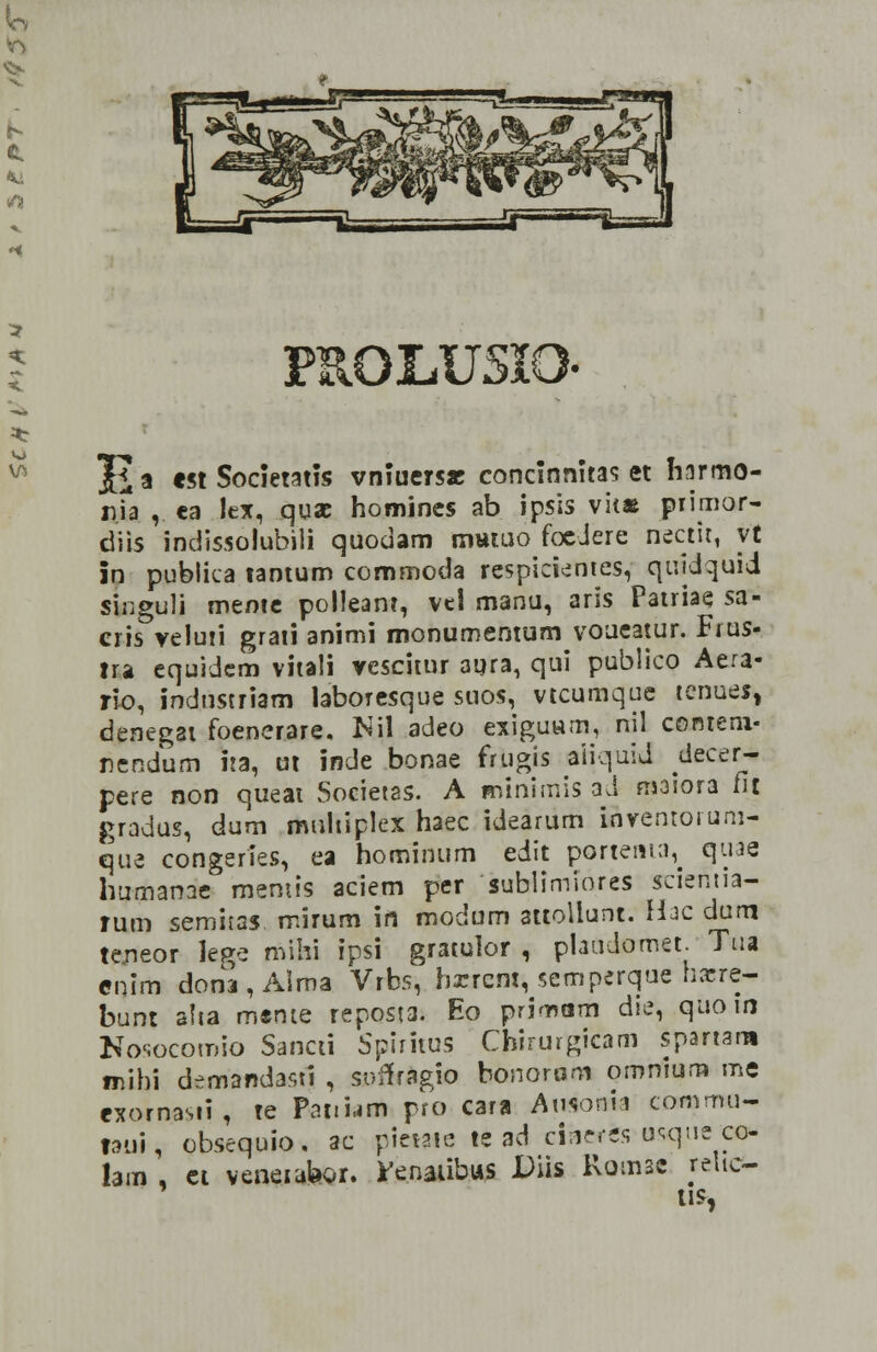 PR0LU5XO Ji a est Societatis vniuers* concinnitas et harmo- r.ia ,. ea lex, quae homines ab ipsis vit* primor- diis indissolubili quodam txmiuo foeJere nectit, yt in publica tantum commoda respirientes, qujdquid sWguli meme polleant, vel manu, aris Patriae sa- cris veluri grati animi monumentum voueatur. Frus- tra equidem vitali vescitur ayra, qui publico Aera- rio, indnstriam laboresque suos, vtcumque tenues, denegai foenerare, K\\ adeo exiguum, nil conteni- nendum ita, ut inde bonae frugis aiiquid decer* pere non queat Societas. A minimis ad njaiora fit gradus, dum multiplex haec idearum &rentorum- que congeries, ea hominum edit portenta^ qiiae humanae raemis aciem per sublimiores scientia- rum semitas. mirum in modum attollunt. Hac dum teneor lege mihi ipsi gratuior , plaudomet. Tua enim dona,Alma Vtbs, hxrcm, semperque haere- bunt aha mtote reposta. Eo primam die, quoin Nosocomio Sancti Spiritus Chirurgicam spartara mibi dWandasu , sofifAgio bonoram omnium me exornasii, te Peiiiaift pro cara Ausonii commu- laui, obsequio. ac pietttc te ad ciaeres usque co- lam , ct veneiabor. renaiibus Diis Romac relic- tis,