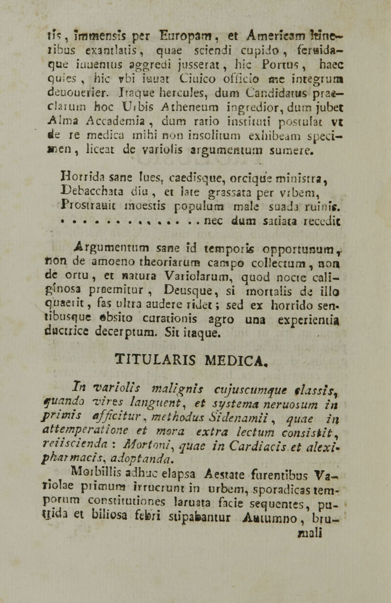 rfs, immensis per Europam, et Ameneam !tine~ libus exantlatis, quae scicndi cupidt), feraida- quc iuuemus aggredi jusserat, hic Portus, haec quies , hic vbi iuuat Ciuico officio mc integrum deuouerier. Itaqtie hercules, dum Candidarus pra*— clarum hoc Urbis Atheneum ingredior, dum jubet Alma Accademia , dum rario instituti postutat vt 4t re medica mihi non insolitum exhibeam sped- »en, liceat de variolis argumcmum surnere. Horrida sane !ues? caedisque, orrique ministra, Debaccrma diu , et iate grassata per vxbem, Prostraait moestis populum male suada. ruiuif. * nec dum satiata recedit Argumenturn s^ne id temporis opportunumr flon de amoeno theoriarum campo collectum, non de ortu, et natura Varioiarum, quod noctc ca)i- ginosa praemitur , Deusque, si mortalis de illo quaeiit, fas ultra audere ridet; sed ex horrido sen* tibusi|ue ebsito curationis agro una experiemia ductrice decerptum. Sit itaque. TITULARIS MEDICA, Tn variolis maiignis cujuscumque fiassis, tfuanda vires languent, et systema neruosum in primis afficitur, methodus Sidenamii, quae in attemperatione et mora extra lectum consistit, reiiscienda : Mortoni, quac in Cardiaciset alexi- pkarmacis, adoptanda. m Moibillis adhuc elapsa Aestate furentibus Va- Tjolae primura irruerunt in urbem, sporadicas tem- porum constitutiones laruata facie sequentcs, pu- tnda et biliosa ftferi stipafeantur Auiumno, bru- iuali