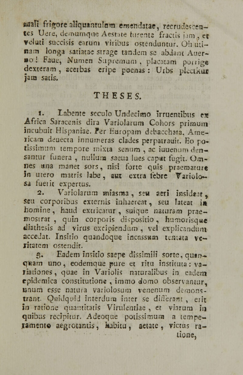 siafi frigore aliquantulam emendatae, recrudesceta- tes Uere, demumque Aestate turente fractis j.Jm et veluti succisis earum Vlribus ostenduntur. 6li uti- nam longa satiatae strage tandem se abdant Auer~ »o! Faue, Numen Supreoium , placarani ponige dexteram , aceibas cripe poenas : Uibs plcctftiii Jaia satis. THESES. 1. labente seculo Undecimo Trruentibns ex Africa Saracenis dira Variolarum Cohors primum incubuit Hispaniae. ?er Europam debacchata, Arne- licarxa deuecta innumeras clades perpatrauir. Eo po- tissimum tempote mixta senum , ac iuuenum den- santur funera , nullum saeua iues capat fugit. Oai- nes ana manet sors, nisi forte quis praeraaruxe in utero m3tris labe, aut extra febre Tariolo- sa fueiit expertus. 2. Variolarum miasma , seu aeri inside^r, seu corporibus cxternis inhaereat, seu Iateat •» homine, haud extricatur , suique natursm prae- mostrat , quin corporis dispositio, humorisque diathesis ad virus cxcipicndurn , ve! explicandnni accedat. Insitio quandoque incasstun temata ve- jritatem ostendir. 5. Eadem insitio safpe dissirnili sorte, qutrj- qwam uno, eodemque pure et ritu insticuta : va- tiaiiones, quae in Variolis naturalibus in cadem epidemica constitutione , immo domo observantur, unum ess^ natura variolosum veuenum demons- trant. Quidqufd interdura in:er se dinerafjt , erit in ratione qua::titatis Virulemiae , et vinrura 111 quibus recipitur. Adeoque potissimum a tempe- jrament© aegrotantis, kabitu , aetate , victus ra- aone,