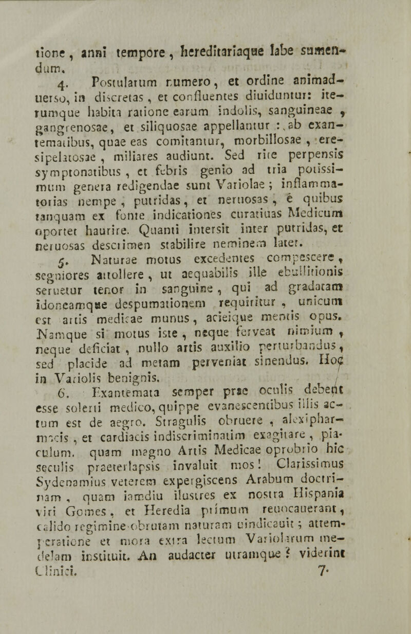 tione , anni tempore , Iiereditarlaqae labe sumen- dum, 4. Posiulatum rumero, et ordine animad- uerso, in discretas , et confluentes diuiduntur: ire- rumque habita ratione earum indolis, sanguineae , gangrenosae, et siliquosae appellantur :,ab exan- temaubus, quae eas comitantur, morbillosae , ere- sipehtosae , miliares audiunt. Sed rite perpensis symptonatibus , et febris genio ad tria potissi- mum genera redigendae sunt Variolae ; inflamma- torias nempe , putridas, et neruosas , e quibus tanquam ex fbme indicationes curatiuas Medicum oportet haurire. Quanti intersit inter putridas, et neruosas desciirnen stabilire neminern later. 5. Naturae motus excedemes compescere, segniores aitoliere , ut aequabiiis ille ebullitionis seruetur tenor in sanguine , qui ad gradatam idoneamqae despum3tionem requiritur , ^ unicum cst attis medicae munus, acieique mentis opus. JVamque si motus iste , neque ferveat nimiuro , neque deficiac , nullo artis auxilio perturbandus, szd placide ad metam psrveniai sinendus. HojZ in Variolis benignis. 6. Fxantemata semper prae oculis debertt esse solerti medico, quippe evanescentibus iiiis ac- tum est de aegro. Stragulis obruere , alexiphar- raicli , et cardiacis indiscriminatim exaghare, pia- cuium. quam rnagno Artis Medicae oprobrio hic seculis praetertapsis invaluit mos 1 Clarissimtis Sydenamius veterem expergiscens Arabum doctri- jiam , quam iamdiu iiustres ex nostra Hispania viri Gpmes, et Keredia primum reuoeauerant, c.-Jido rcgimine-obrutam naturam uindicaait; attem- rcrsttorie et mora c.xjra lectum VaripUrum me- delam insiituit. An audacter utramque * viderint Llinici. 7*