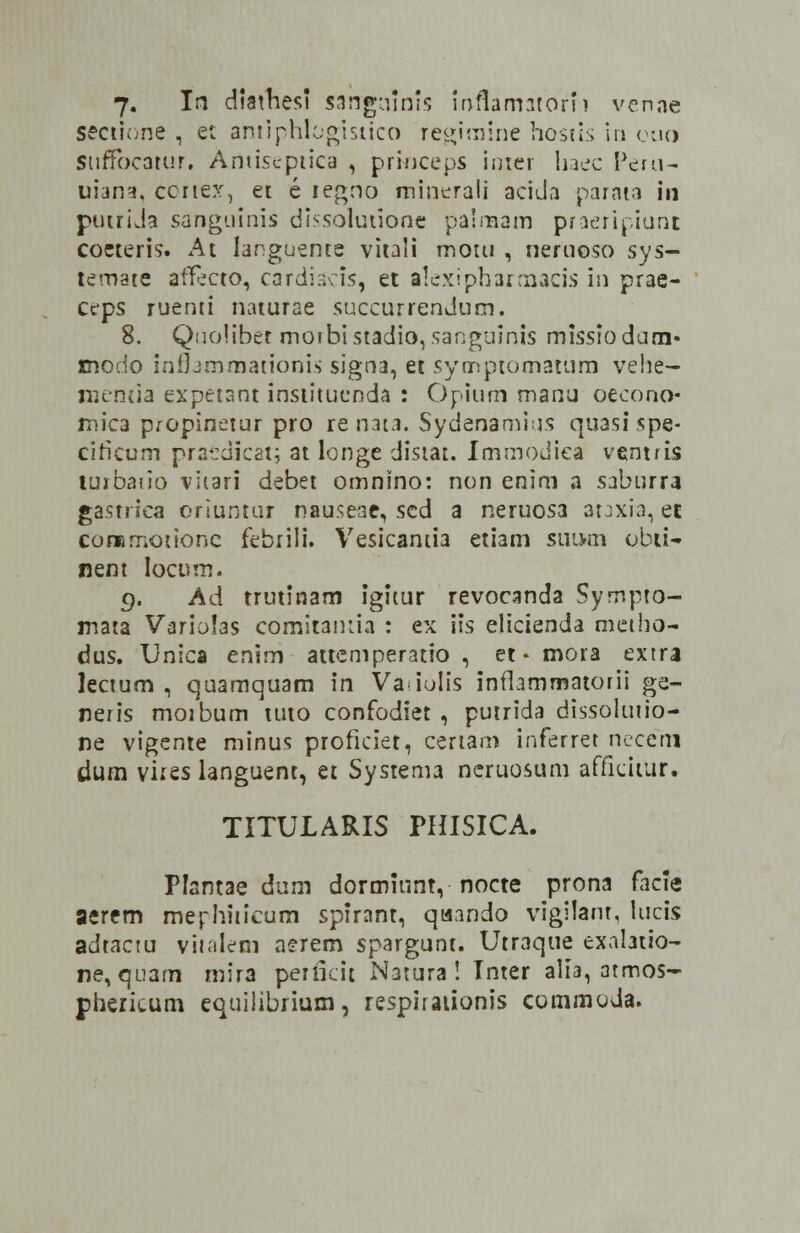 7. In diathesi sahgainis inflamatorh venae sectione , et amiphlogistico regimine hostis in ouo Stiffbcatur. Amiseptica , princeps intet haec Peru- uian*. ccrtex, et e iegno minerali acida parata in putrida sanguinis dissolutione palrnam praeripiunt coeteris. At languente vitali moui , neruoso sys- temate affecto, cardiacis, et alexipharmacis iti prae- Ccps ruerni naturae succurrendum. 8. Qnoliber moihistadio,sanguinis missiodum» modo inflammationis signa, et symptomatum vehe- nienua expetant institucnda : Opium manu oecono- mica propinetur pro re nata. Sydenamius quasispe- ciricum praedicat; at longe distat. ImmoJica ventris turbaiio viiari debet omnino: non enim a saburra gastriea eriuntur nauseae, scd a neruos3 ataxia, ec comrnoiionc febriii. Vesicantia etiam suum obti- nent Iocum. g. Ad trutinam igitur revocanda Sympto- mata Variolas cdmitantia : ex iis elicienda metho- dus. Unica enim attcmperatio , et * mora extra lecium , quamquam in Va iolis inflammatotii ge- neris moibum tuto confodiet , putrida dissolutio- ne vigente minus proficiet, certam inferret necerxi dum vires languent, et Systema neruosum affidtur. TITULARIS PHISICA. Flantae dum dormiunt, nocte prona facie aerem mephiiicum spirant, qaando vigilant, lucis aJtactu vitalem aerem spargunt. Utraque exalatio- ne, quam mira perficit Natura ! Inter alia, atmos- phericum equilibrium, respiraiionis commoda.