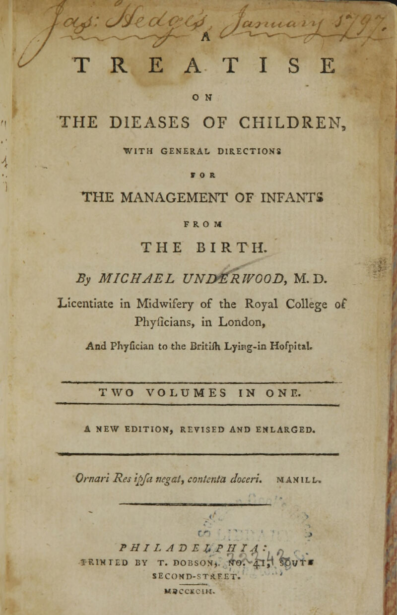 ot^s: c/Sii7 ■ jujt O N THE D1EASES OF CHILDREN, WITH GENERAL DIRECTIONS FOR THE MANAGEMENT OF INFANTS FROM THE BIRTH. By MICHAEL UNDERWOOD, M. D. Licentiate in Midwifery of the Royal College of Phyficians, in London, And Phyfician to the Britilh Lyirtg-in Hofpltal. TWO VOLUMES IN ONE. A NEW EDITION, REVISED AND ENLARGED. Qrnari Res ipfa negat, content a docerl. m an i l l, PHILADELPHIA: „ .. . T-RINTED BY T. POBSON,. rTO. 4!,! 535vT» SECOND-STRFET. ' MBCCKC1H.