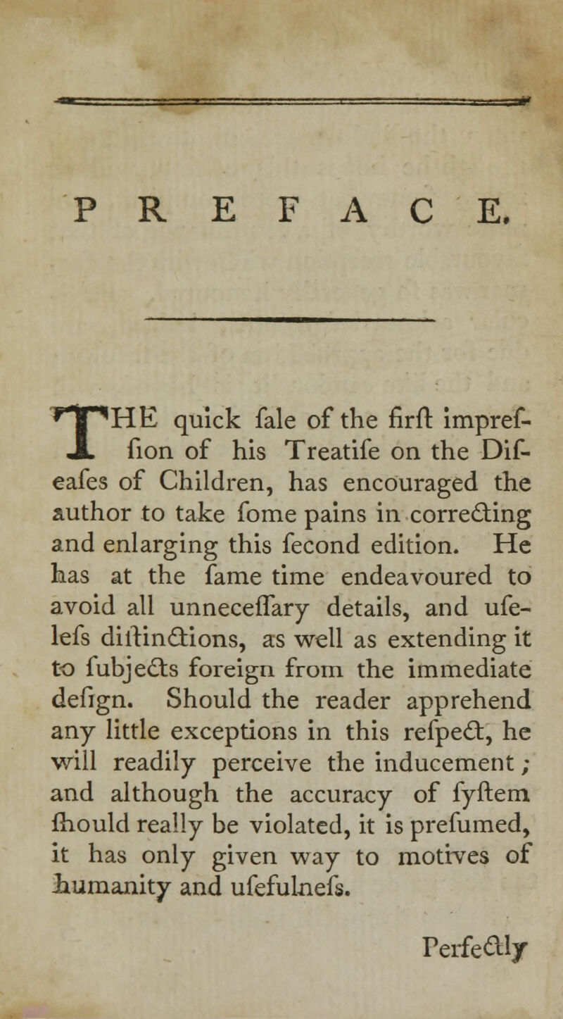 PREFACE. THE quick fale of the firft impref- fion of his Treatife on the Dif- eafes of Children, has encouraged the author to take fome pains in correcting and enlarging this fecond edition. He has at the fame time endeavoured to avoid all unnecefTary details, and ufe- lefs diltinclions, as well as extending it to fubjects foreign from the immediate defign. Should the reader apprehend any little exceptions in this refpect, he will readily perceive the inducement ; and although the accuracy of fyftem mould really be violated, it is prefumed, it has only given way to motives of .humanity and ufefulnefs. Perfectly