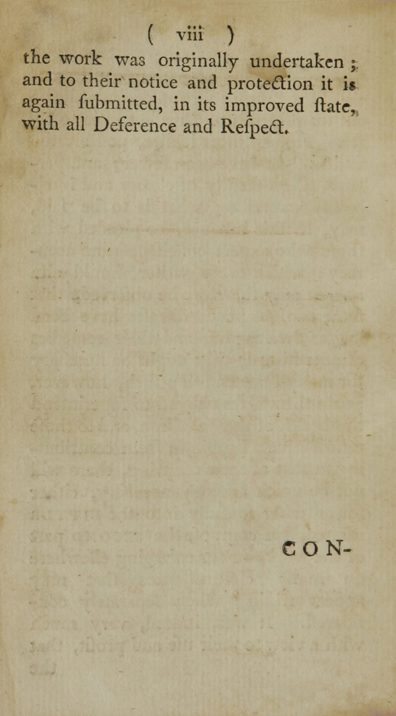 ( vfii ) the work was originally undertaken ; and to their notice and protection it is again fubmitted, in its improved ftate„ with all Deference and Refped, CON-