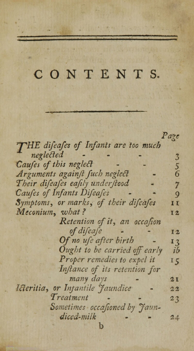 CONTENTS. Paxc 'T'HE difeafes of Infants are too much neglecled - 3 Caufes of this neglecl - 5 Arguments againfl fuch neglecl - 6 Their difeafes eafily underjiood - 7 Caufes of Infants Difeafes 9 Symptoms, or marks, of their difeafes 11 Meconium, what ? 12 Retention of it, an occafion of difeafe - - 12 Of no ufe after birth - 13 Ought to be carried off early ib Proper remedies to expel it r 5 In/lance of its retention for many days - 21 Icleritia, or Infantile Jaundice - 22 Treatment - - 23 Sometimes occafioned by Jaun- diced-milk - - 24 b