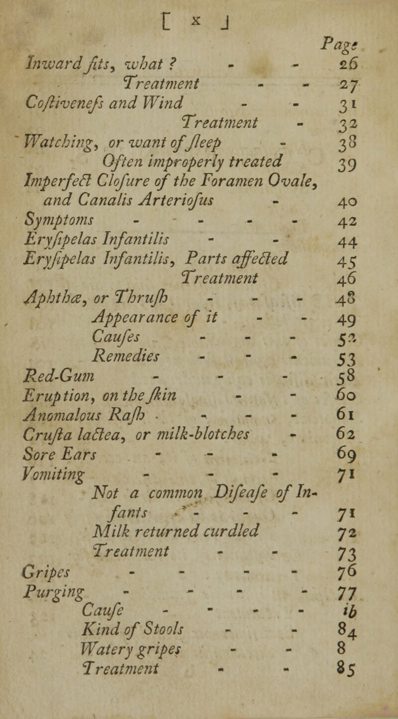 r * j Pag, Inward fas, what ? - 26 Treatment - - 27 Cojlivenefs and Wind - - 31 Treatment - 32 Watching, or want of Jleep - 33 Often improperly treated 39 Jmperfecl Clofure of the Foramen Ovale, and Canalis Arteriofus - 40 Symptoms - - - - 42 Eryfipelas Infantilis 44 Eryfipelas Infantilis, Parts affecled 45 Treatment 46 Aphtha, or Thrujh 48 Appearance of it - - 49 Caufes - - - 5?. Remedies - - - 53 Red-Gwn - - - ■ 58 Eruption, on thefkin - - .60 Anomalous Rajh ■ - - - 61 Crujla laclea, or milk-blotches - 62 Sore Ears - 69 Vomiting - - - 71 iVo/ £ common Difeafe of In- fants - - - 71 Milk returned curdled 72 Treatment - - 73 Gripes - j6 Purging - - - 77 Caufe iff Kind of Stools - 84 Watery gripes 8 Treatment - - 85