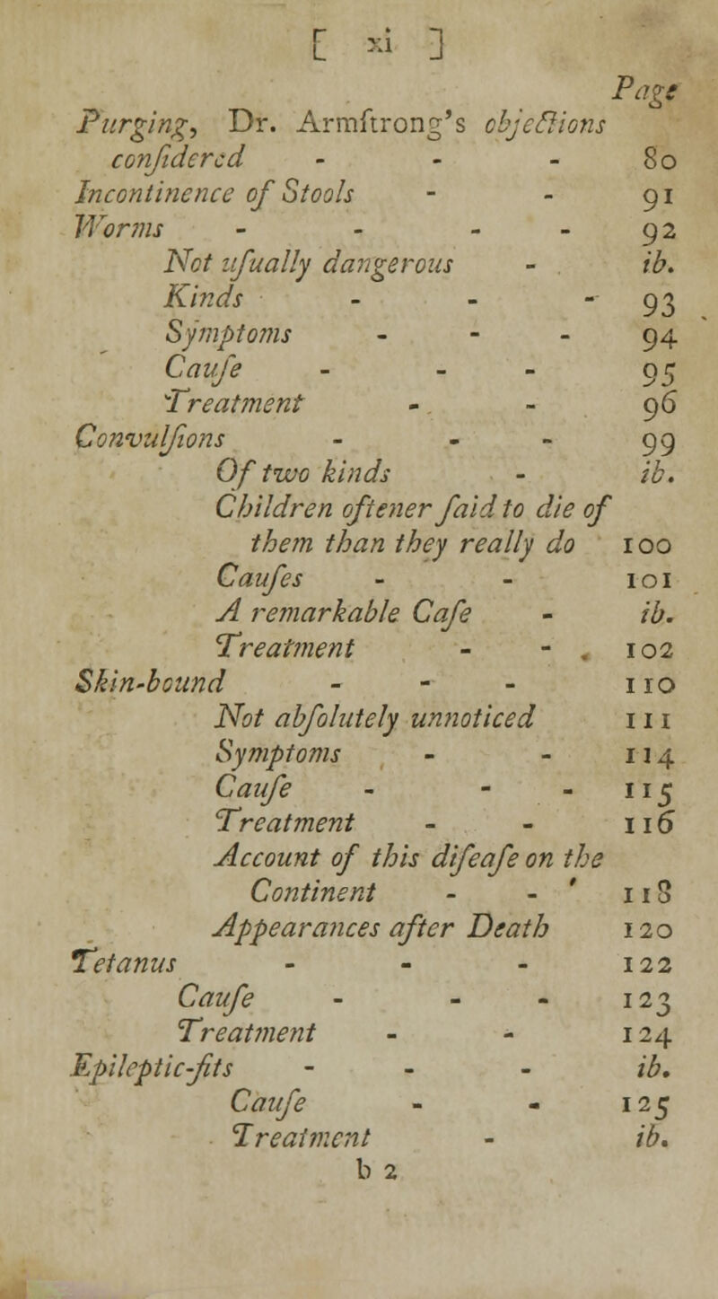[ *i ] Pig' Purging, Dr. Armstrong's objections confidercd - - - 80 Incontinence of Stools - - 91 Worms - - - - 92 Not ufually dangerous - . ib. Kinds - - 93 Symptoms 94 Ctf«/> - - 95 Treatment - - 96 Convulfions - - - 99 Of two kinds - *£. Children oftener faid to die of them than they really do 100 Caufes - - 101 ^ remarkable Cafe - /£. Treatment - - . 102 Skin-bound - - - no JVb/ abfolutely unnoticed in Symptoms - - 114 Caufe - - - 115 Treatment - - 115 Account of this difeafe on the Continent - - 113 Appearances after Death 120 Tetanus - - - 122 C^z^1 - - - 123 Treatment - - 124 Epileptic-fits - - - /£. C<?z//£ - - 125 Treatment - /£. b 2