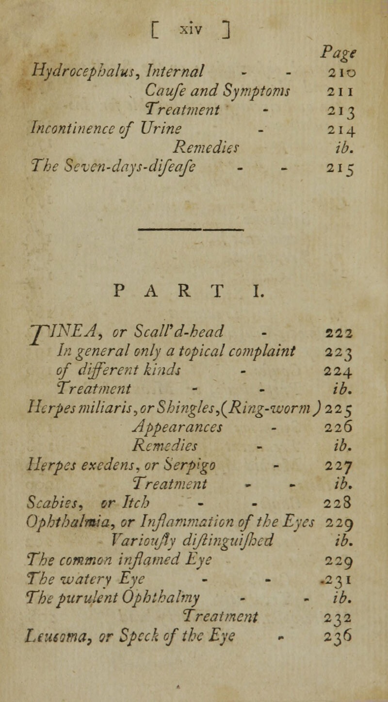 [ xlv ] Page Hydrocephalus, Internal - - 210 , Caufe and Symptoms 211 Treatment ' - 213 Incontinence of Urine - 214 Remedies ib. The Seven-days-difeafe - - 215 PART I. J^INEA, or ScaWd-head - 222 In general only a topical complaint 223 of different kinds - 224 Treatment - - ib. Herpes miliaris, or-Shingles^(Ring-worm ) 11$ Appearances - 226 Remedies - ib. Herpes exedens, or Serpigo - 227 Treatment - - ib. Scabies, or Itch - - 228 Ophthalmia, or Inflammation of the Eyes 229 Varioujfy difiinguijhed ib. The common inflamed Eye 229 The watery Eye - - -231 The purulent Ophihalmy - - ib. Treatment 232 Leusoma, or Speck of the Eye - 236