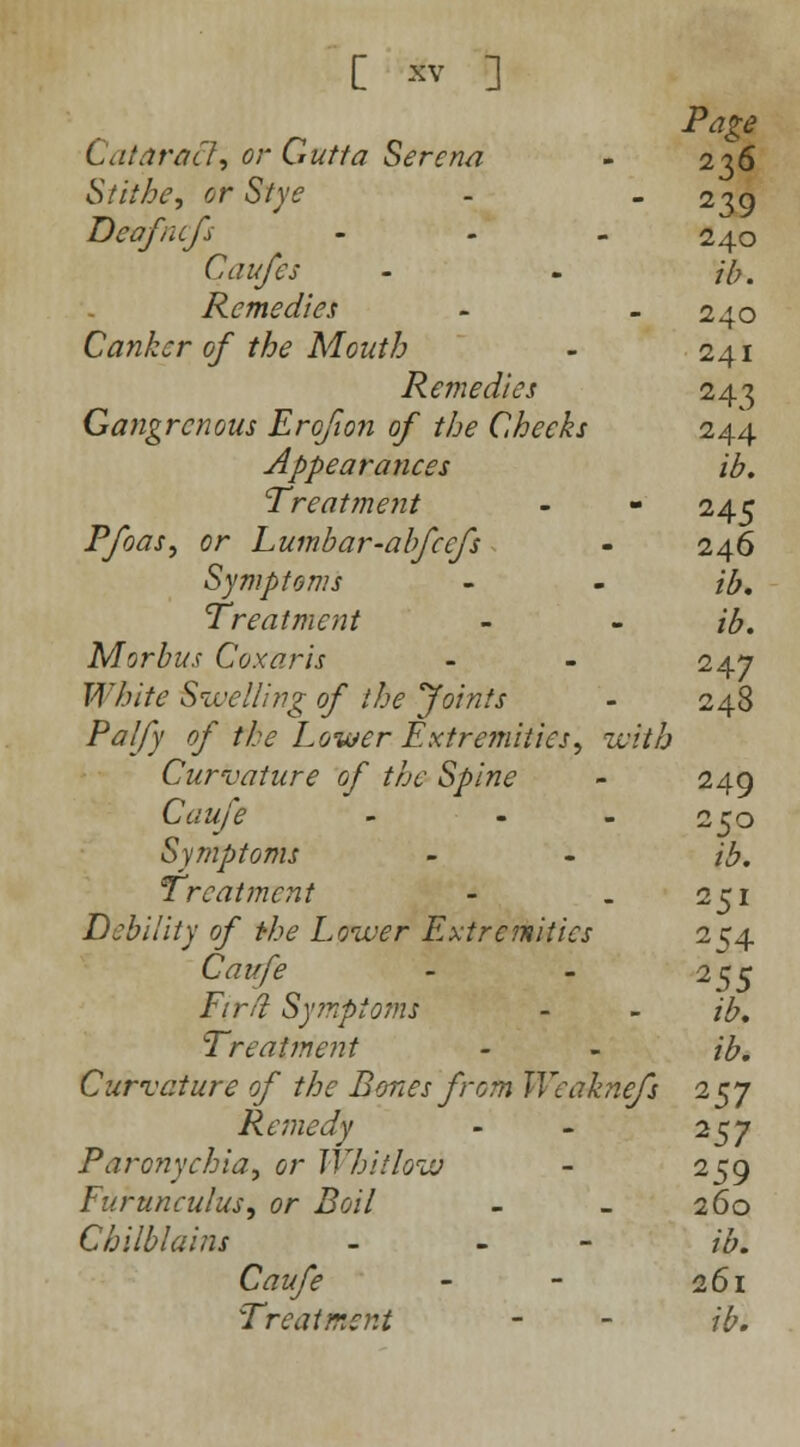 Page Cataract, ° Gtttta Serena - 236 St it he, or Stye -  239 Deafncfs ... 2^0 Caufes - - ib. Remedies - - 240 Canker of the Mouth - 241 Remedies 243 Gangrenous Erqfion of the Cheeks 244 Appearances ib. Treatment - - 245 Pfoas, or Lumbar-abfeefs - 246 Symptoms - - ib. Treatment - - ib. Morbus Coxaris - - 247 White Swelling of the Joints - 248 Palfy of the Lower Extremities, with Curvature of the Spine - 249 Caufe - - - 250 Symptoms - - ib. Treatment - . 251 Debility of the Lower Extremities 254 Caufe - - 255 Firfi Symptoms - - ib. Treatment - - ib. Curvature of the Bones from Weahiefs 257 Remedy - - 257 Paronychia, or Whitlow - 259 Eurunculus, or Boil - _ 260 Chilblains - - /'£. C^z^/f - - 261